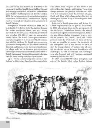 100
the Anti-Slavery Society revealed that many of the
immigrantshaddiedquickly.Somehadbeenflogged
and wrongly imprisoned, while others had not been
paid what they had been promised. Therefore, in July
1838, the Indian government suspended emigration
to the West Indies while a Commission of Enquiry
made a thorough investigation into conditions in
British Guiana.
Immigration resumed officially in 1844, and it
lasted until 1917. In the 1840s the planters’ demand
for Indian immigrant labour was very strong,
especially in British Guiana where the government
was spending £50  000 per year on immigration,
mostly Indian. The British Guiana government was
nearly bankrupt in 1848 because of this. However, a
loan of £200  000 from the British government was
puttowardsimmigration,andtheschemecontinued.
Trinidad and Jamaica were also importing Indians
on a large scale, but the Jamaican government was
unwilling to finance the scheme to the same extent as
British Guiana and Trinidad. Consequently, Jamaica
took far fewer immigrants than the other two.
Up to 1848 the Indian immigrants, known as ‘East
Indians’todifferentiatethemfromtheAmerindians,
were drawn from the poor on the streets of the
cities of Bombay, Calcutta and Madras. These cities
always remained the ports of embarkation. After
1848 they were drawn from the provinces of Agra,
Oudh and Bihar which always suffered terribly in
the frequent famines. Many of these emigrants were
peasant farmers.
India was a British possession and Britain felt
a keen responsibility for her part in the scheme.
In 1848, after giving loans to the governments of
British Guiana, Trinidad and Jamaica, she wanted
much stricter supervision over immigration. Britain
was also allowing Indian immigrants to go to non-
British colonies, the French, Dutch and Danish
possessions in the West Indies. In these territories
it was not possible to oversee the treatment of
the immigrants and it was decided in 1876 to
stop the transportation of Indians into all non-
British colonies except Surinam, Guadeloupe and
Martinique. In 1886 Guadeloupe and Martinique
were also banned, and only Surinam continued
importing Indians until 1917.
By 1917, around 416 000 Indian immigrants had
entered the British West Indies. British Guiana
Chinese immigrants
 