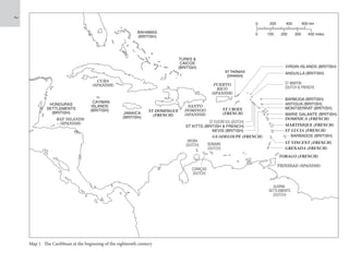 Map
1
same
size
0 200 400 600 km
0 100 200 300 400 miles
PUERTO
RICO
(SPANISH)
ST EUSTATIUS (DUTCH)
ST KITTS (BRITISH  FRENCH)
NEVIS (BRITISH)
GUADELOUPE (FRENCH)
ST VINCENT (FRENCH)
GRENADA (FRENCH)
VIRGIN ISLANDS (BRITISH)
BARBUDA (BRITISH)
ANTIGUA (BRITISH)
MONTSERRAT (BRITISH)
MARIE GALANTE (BRITISH)
DOMINICA (FRENCH)
MARTINIQUE (FRENCH)
ST LUCIA (FRENCH)
BARBADOS (BRITISH)
TOBAGO (FRENCH)
TRINIDAD (SPANISH)
ANGUILLA (BRITISH)
ST MARTIN
(DUTCH  FRENCH)
CURAÇAO
(DUTCH)
BAHAMAS
(BRITISH)
TURKS 
CAICOS
(BRITISH)
JAMAICA
(BRITISH)
HONDURAS
SETTLEMENTS
(BRITISH)
BAY ISLANDS
(SPANISH)
ST DOMINGUE
(FRENCH)
SANTO
DOMINGO
(SPANISH)
ARUBA
(DUTCH) BONAIRE
(DUTCH)
GUIANA
SETTLEMENTS
(DUTCH)
CUBA
(SPANISH)
CAYMAN
ISLANDS
(BRITISH) ST CROIX
(FRENCH)
ST THOMAS
(DANISH)
Map 1 The Caribbean at the beginning of the eighteenth century
 