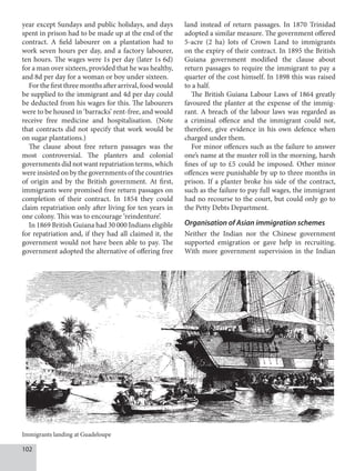 102
year except Sundays and public holidays, and days
spent in prison had to be made up at the end of the
contract. A field labourer on a plantation had to
work seven hours per day, and a factory labourer,
ten hours. The wages were 1s per day (later 1s 6d)
for a man over sixteen, provided that he was healthy,
and 8d per day for a woman or boy under sixteen.
For the first three months after arrival, food would
be supplied to the immigrant and 4d per day could
be deducted from his wages for this. The labourers
were to be housed in ‘barracks’ rent-free, and would
receive free medicine and hospitalisation. (Note
that contracts did not specify that work would be
on sugar plantations.)
The clause about free return passages was the
most controversial. The planters and colonial
governments did not want repatriation terms, which
were insisted on by the governments of the countries
of origin and by the British government. At first,
immigrants were promised free return passages on
completion of their contract. In 1854 they could
claim repatriation only after living for ten years in
one colony. This was to encourage ‘reindenture’.
In 1869 British Guiana had 30 000 Indians eligible
for repatriation and, if they had all claimed it, the
government would not have been able to pay. The
government adopted the alternative of offering free
land instead of return passages. In 1870 Trinidad
adopted a similar measure. The government offered
5-acre (2 ha) lots of Crown Land to immigrants
on the expiry of their contract. In 1895 the British
Guiana government modified the clause about
return passages to require the immigrant to pay a
quarter of the cost himself. In 1898 this was raised
to a half.
The British Guiana Labour Laws of 1864 greatly
favoured the planter at the expense of the immig-
rant. A breach of the labour laws was regarded as
a criminal offence and the immigrant could not,
therefore, give evidence in his own defence when
charged under them.
For minor offences such as the failure to answer
one’s name at the muster roll in the morning, harsh
fines of up to £5 could be imposed. Other minor
offences were punishable by up to three months in
prison. If a planter broke his side of the contract,
such as the failure to pay full wages, the immigrant
had no recourse to the court, but could only go to
the Petty Debts Department.
Organisation of Asian immigration schemes
Neither the Indian nor the Chinese government
supported emigration or gave help in recruiting.
With more government supervision in the Indian
Immigrants landing at Guadeloupe
 