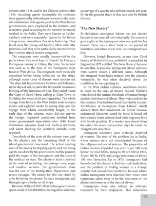 103
scheme after 1848, and in the Chinese scheme after
1859, recruiting agents responsible for contracts
were appointed by colonial governments in the ports
of embarkation. Sub-agents, paid by the West Indian
governments, were employed in the districts, and
recruiters, paid according to the number recruited,
worked in the fields. They were known as ‘coolie-
catchers’ and were unpopular figures in the Indian
village scene. Sometimes they were beaten up. They
lured away the young and healthy, often with false
promises, and they were particularly resented when
they tried to attract women emigrants.
The emigrants were usually transported to the
ports where they were kept in ‘depots’. In Maçao, a
Portuguese colony in China, the term ‘barracoon’
was used as in the days of the Portuguese slave
trade in West Africa. The emigrants were medically
examined before being embarked on the ships,
although many cases of disease went undetected.
The ships left India between October and February,
in the days of sail, to catch the favourable monsoons
blowing off the land mass of Asia. They sailed round
the Cape of Good Hope, calling at Cape Town or
St Helena for water, fruit and vegetables. The whole
voyage from India to the West Indies took between
eleven and eighteen weeks by sailing ship, and the
voyage from China considerably longer. In the
early days of the scheme, many did not survive
the voyage. Improved conditions resulted from
closer government supervision after 1848. Good
ventilation, adequate food and medical attention,
and warm clothing for southerly latitudes were
required.
Two-thirds of the costs of the scheme were paid
by the planters and the remaining third by the
island government concerned. The actual handing
over of the money to shipping agents and recruiting
agents was done by the government, but the planters
paid the wages of the immigrants and the costs of
the medical services. The planters’ share consisted
of the costs of recruiting, the passage costs, wages
and medical services. The government’s share
was the cost of the Immigration Department and
return passages. The money for this was raised by
a fee levied on the planter for each immigrant, and
through export duties on all crops.
Between1838and1917,WestIndiangovernments
spentatotalof£20000000onimmigrationschemes,
an average of a quarter of a million pounds per year.
By far the greatest share of this was paid by British
Guiana.
‘The New Slavery’
By definition, immigrant labour was not slavery
because it was entered into voluntarily. The contract
gave rights to the immigrant who was paid for his
labour. There was a fixed limit to the period of
indenture, and when it was over, the immigrant was
free.
However, Joseph Beaumont, at one time Chief
Justice of British Guiana, published a pamphlet in
England in 1871 entitled ‘The New Slavery’, because
he saw that, in practice, immigrant labour schemes
were slavery under a different name. Although
the emigrant from India entered into the contract
voluntarily, he was often deceived about the
conditions he was agreeing to.
In the West Indian colonies, conditions similar
to those in the days of slavery existed. Workers
were denied the natural freedoms of human beings
outside their hours of labour. They were confined to
their estates. Free Indians found it advisable to carry
‘Certificates of Exemption from Labour’ which
allowed them free movement. In British Guiana,
indentured labourers could be fined if found off
their estates. Some colonies had strict vagrancy laws
with harsh penalties. If a worker was absent from
his estate for seven consecutive days he could be
charged with desertion.
Immigrant labourers were certainly deprived
of women. The root of the problem lay in India,
where women were not emancipated because of
the religious and social systems. The proportion of
Indian women imported was only 3 per 100 men
before the mid-1840s, rising to 18 per 100 in 1845,
32 per 100 by 1870, and a legal minimum of 40 per
100 men thereafter. Up to 1870, immigrants had
been denied the chance to lead normal family lives,
and the problem of finding women in a strange
country had caused many problems. In cases where
Indian immigrants were married, their wives were
sometimes taken away to be the mistresses of the
plantation bosses as in the days of slavery.
Immigrants were also subject to arbitrary
treatment by their employers. This sometimes
 