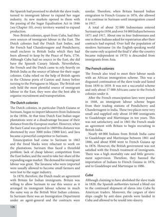 106
the Spanish had promised to abolish the slave trade,
turned to immigrant labour to expand her sugar
industry. As new markets opened to them with
the passing of the Sugar Equalisation Act in 1846
(see Chapter 10), every territory wanted to expand
production.
Non-British colonies, apart from Cuba, had their
own sources of immigrant labour in the East. The
Dutch colonies had the Dutch East Indies, and
the French had Chandernagore and Pondicherry,
small enclaves in British India which they had
been allowed to keep by the Peace of Paris, 1756.
Although Cuba had no source in the East, she did
have the Spanish Canary Islands. Nevertheless,
the French and the Dutch came to rely heavily on
British India as the source of labour for their sugar
colonies. Cuba relied on the help of British agents
in the Chinese ports of Canton and Amoy before
turning to the Portuguese in Maçao. The British not
only held the most plentiful source of immigrant
labour in the East, they were also the best able to
organise recruitment and transportation.
The Dutch colonies
The Dutch colonies, in particular Dutch Guiana or
Surinam, began to import labourers from Indonesia
in the 1850s. At that time Dutch East Indian sugar
plantations were at a disadvantage because of their
distance from the European market. However, when
the Suez Canal was opened in 1869 this distance was
shortened by over 3000 miles (5000 km), and Java
became a powerful competitor to Surinam.
Emancipation had come to Surinam in 1863
and the freed blacks were reluctant to work on
the plantations. Surinam thus faced a threefold
problem: lack of cheap labour; competition from
the East Indies; and the need to take her share of the
expandingsugarmarket.Thedemandforimmigrant
labour was great. The Javanese who were imported
were usually allowed to become small farmers and
were lost to the sugar industry.
In 1870, therefore, the Dutch made an agreement
with Britain for Indian immigrants. Britain was
willing to allow Surinam to use this source as it
arranged its immigrant labour scheme in much
the same way as the British West Indian colonies.
In Surinam there was an Immigration Department
under an agent-general and the contracts were
similar. Therefore, when Britain banned Indian
emigration to French Guiana in 1876, she allowed
it to continue in Surinam until immigration ceased
in 1917.
A total of about 32  000 Indonesians entered
Surinamupto1938,andover34  000Indiansbetween
1871 and 1917. About one in four Indonesians and
one in three Indians asked for repatriation after their
contracts had expired. Over half the population of
modern Suriname (in the English-speaking world
the name only acquired the final ‘e’ after the country
became independent in 1975) is descended from
immigrants from Asia.
The French colonies
The French also tried to meet their labour needs
with an African immigration scheme. This was a
disguised continuation of the slave trade and lasted
from 1830 to 1859. It was not a successful scheme
and only about 17   000 Africans came to the French
colonies under it.
After the French emancipation laws were passed
in 1848, an immigrant labour scheme began
from their trading stations of Pondicherry and
Chandernagore in India. These two places were very
small and supplied only about 10   000 immigrants
to Guadeloupe and Martinique in ten years. This
was not satisfactory, and in 1861 the French made
an agreement with Britain to begin recruiting in
British India.
Nearly 68  000 Indians from British India came
to Guadeloupe and Martinique between 1861 and
1886, and about 8500 went to French Guiana up
to 1876. However, the British government was not
satisfied with the French treatment of immigrants.
There was a high mortality rate and little govern­
ment supervision. Therefore, they banned the
importation of Indians to French Guiana in 1876,
and to Guadeloupe and Martinique in 1886.
Cuba
Although claiming to have abolished the slave trade
in 1820, the Spanish authorities turned a blind eye
to the continued shipment of slaves into Cuba by
American traders. Moreover, the cargoes of slave
ships caught by anti-slave patrols were landed in
Cuba and allowed to be resold into slavery.
 