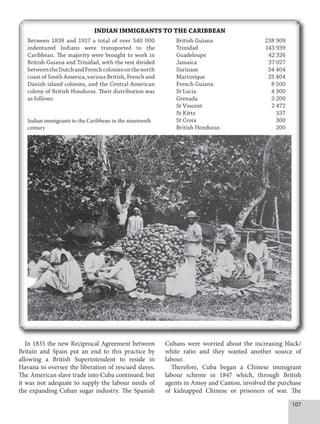 107
In 1835 the new Reciprocal Agreement between
Britain and Spain put an end to this practice by
allowing a British Superintendent to reside in
Havana to oversee the liberation of rescued slaves.
The American slave trade into Cuba continued, but
it was not adequate to supply the labour needs of
the expanding Cuban sugar industry. The Spanish
Cubans were worried about the increasing black/
white ratio and they wanted another source of
labour.
Therefore, Cuba began a Chinese immigrant
labour scheme in 1847 which, through British
agents in Amoy and Canton, involved the purchase
of kidnapped Chinese or prisoners of war. The
INDIAN IMMIGRANTS TO THE CARIBBEAN
Indian immigrants to the Caribbean in the nineteenth
century
Between 1838 and 1917 a total of over 540 000
indentured Indians were transported to the
Caribbean. The majority were brought to work in
British Guiana and Trinidad, with the rest divided
betweentheDutchandFrenchcoloniesonthenorth
coast of South America, various British, French and
Danish island colonies, and the Central American
colony of British Honduras. Their distribution was
as follows:
British Guiana 238 909
Trinidad 143 939
Guadeloupe 42 326
Jamaica 37 027
Surinam 34 404
Martinique 25 404
French Guiana 8 500
St Lucia 4 300
Grenada 3 200
St Vincent 2 472
St Kitts 337
St Croix 300
British Honduras 200
 