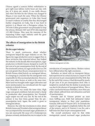 108
Chinese signed a contract before embarkation to
give eight years labour, twelve hours per day, with
pay of 4 pesos per month. It was really slavery,
and when the base for the scheme was changed to
Maçao, it was much the same. When the Chinese
government sent inspectors to Cuba they found
so much evidence of cruelty that they discouraged
further emigration to Cuba, but it was hard to
prevent it as Maçao was a Portuguese colony. In
1874 the Cuban government was persuaded to stop
the scheme. Between 1847 and 1874 Cuba imported
125 000 Chinese. They were the mainstay of the
expanding Cuban sugar industry until the great
mechanisation of the 1880s.
The effects of immigration in the British
colonies
On the sugar industry
There is much controversy about whether
immigrants helped the sugar industry or not. The
figures for sugar production seem to suggest that, in
those territories that imported labour, they helped
the industry. In the decade after emancipation, sugar
production in British Guiana slumped to nearly 40
per cent of its pre-emancipation level. By the end of
the nineteenth century, its sugar production was 250
per cent greater than the pre-emancipation level. As
British Guiana relied heavily on immigrant labour,
it is tempting to conclude that the immigrants were
responsible for this increased production. However,
there were other factors at work at the same time.
More land was brought under sugar cultivation and
more mechanisation was introduced into the sugar
industry in British Guiana.
In Trinidad it was nearly the same story. High
wages and good conditions had prevented a slump
in production after emancipation, but Trinidad’s
sugar output was still very low. By the end of the
century it was four times greater than the pre-
emancipation level. Again, the credit is given to
immigrant labour.
However, the only fair conclusion to draw about
BritishGuianaandTrinidadisthatimmigrantlabour
was accompanied by increased sugar production; it
was not necessarily the cause of it. Contemporary
planters certainly attributed the rise in output to the
introduction of immigrant labour. Modern writers
have differed about the right conclusion.
Barbados, an island with no immigrant labour,
had experienced an initial increase in output of 250
per cent over its pre-emancipation level by 1848. But
by the end of the century it had decreased by nearly
20 per cent of its pre-emancipation level. One is
tempted to conclude that the decline in production
was due to the absence of immigrant labour. This is
a false conclusion because Barbados, more than any
other island, suffered from soil exhaustion and lack
of mechanisation.
Grenada and St Vincent present an even
more baffling case. Both had substantial Indian
immigration relative to their total population:
Grenada 3200 and St Vincent 2472. In Grenada the
export of sugar stopped completely before the end
of the century, and in St Vincent it was five and a
half times less than its pre-emancipation level.
The overall conclusion must be that while
immigration caused increased sugar production
Chinese immigrants in Cuba
 
