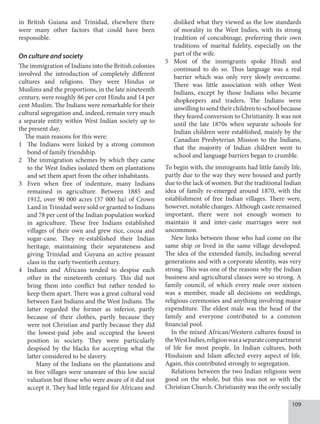 109
in British Guiana and Trinidad, elsewhere there
were many other factors that could have been
responsible.
On culture and society
The immigration of Indians into the British colonies
involved the introduction of completely different
cultures and religions. They were Hindus or
Muslims and the proportions, in the late nineteenth
century, were roughly 86 per cent Hindu and 14 per
cent Muslim. The Indians were remarkable for their
cultural segregation and, indeed, remain very much
a separate entity within West Indian society up to
the present day.
The main reasons for this were:
1 The Indians were linked by a strong common
bond of family friendship.
2 The immigration schemes by which they came
to the West Indies isolated them on plantations
and set them apart from the other inhabitants.
3 Even when free of indenture, many Indians
remained in agriculture. Between 1885 and
1912, over 90 000 acres (37 000 ha) of Crown
Land in Trinidad were sold or granted to Indians
and 78 per cent of the Indian population worked
in agriculture. These free Indians established
villages of their own and grew rice, cocoa and
sugar-cane. They re-established their Indian
heritage, maintaining their separateness and
giving Trinidad and Guyana an active peasant
class in the early twentieth century.
4 Indians and Africans tended to despise each
other in the nineteenth century. This did not
bring them into conflict but rather tended to
keep them apart. There was a great cultural void
between East Indians and the West Indians. The
latter regarded the former as inferior, partly
because of their clothes, partly because they
were not Christian and partly because they did
the lowest-paid jobs and occupied the lowest
position in society. They were particularly
despised by the blacks for accepting what the
latter considered to be slavery.
Many of the Indians on the plantations and
in free villages were unaware of this low social
valuation but those who were aware of it did not
accept it. They had little regard for Africans and
disliked what they viewed as the low standards
of morality in the West Indies, with its strong
tradition of concubinage, preferring their own
traditions of marital fidelity, especially on the
part of the wife.
5 Most of the immigrants spoke Hindi and
continued to do so. Thus language was a real
barrier which was only very slowly overcome.
There was little association with other West
Indians, except by those Indians who became
shopkeepers and traders. The Indians were
unwilling to send their children to school because
they feared conversion to Christianity. It was not
until the late 1870s when separate schools for
Indian children were established, mainly by the
Canadian Presbyterian Mission to the Indians,
that the majority of Indian children went to
school and language barriers began to crumble.
To begin with, the immigrants had little family life,
partly due to the way they were housed and partly
due to the lack of women. But the traditional Indian
idea of family re-emerged around 1870, with the
establishment of free Indian villages. There were,
however, notable changes. Although caste remained
important, there were not enough women to
maintain it and inter-caste marriages were not
uncommon.
New links between those who had come on the
same ship or lived in the same village developed.
The idea of the extended family, including several
generations and with a corporate identity, was very
strong. This was one of the reasons why the Indian
business and agricultural classes were so strong. A
family council, of which every male over sixteen
was a member, made all decisions on weddings,
religious ceremonies and anything involving major
expenditure. The eldest male was the head of the
family and everyone contributed to a common
financial pool.
In the mixed African/Western cultures found in
theWestIndies,religionwasaseparatecompartment
of life for most people. In Indian cultures, both
Hinduism and Islam affected every aspect of life.
Again, this contributed strongly to segregation.
Relations between the two Indian religions were
good on the whole, but this was not so with the
Christian Church. Christianity was the only socially
 
