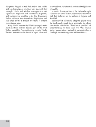 110
acceptable religion in the West Indies and Hindu
and Muslim religious practices were despised. For
example, Hindu and Muslim marriages were not
legal unless registered with the District Registrar,
and Indians were unwilling to do this. Thus many
Indian children were considered illegitimate and
this often made it difficult for them to inherit
property and land.
Many Hindu temples and Islamic mosques were
built and their festivals became part of the West
Indian way of life. Among the most popular Hindu
festivals was Diwali, the festival of lights celebrated
in October or November in honour of the goddess
of wealth.
In music, drama and dance, the Indians brought
their own art forms to the Caribbean and these have
had their influence on the culture of Guyana and
Trinidad.
The failure of Indians to integrate quickly with
the local peoples made them unpopular for a long
time in the West Indies. There was a great lack of
understanding on both sides, but West Indian
society was such that eventually it was able to absorb
this huge Indian immigration without conflict.
 
