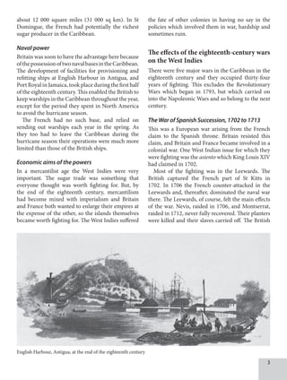 about 12 000 square miles (31 000 sq km). In St
Domingue, the French had potentially the richest
sugar producer in the Caribbean.
Naval power
Britain was soon to have the advantage here because
ofthepossessionoftwonavalbasesintheCaribbean.
The development of facilities for provisioning and
refitting ships at English Harbour in Antigua, and
Port Royal in Jamaica, took place during the first half
of the eighteenth century. This enabled the British to
keep warships in the Caribbean throughout the year,
except for the period they spent in North America
to avoid the hurricane season.
The French had no such base, and relied on
sending out warships each year in the spring. As
they too had to leave the Caribbean during the
hurricane season their operations were much more
limited than those of the British ships.
Economic aims of the powers
In a mercantilist age the West Indies were very
important. The sugar trade was something that
everyone thought was worth fighting for. But, by
the end of the eighteenth century, mercantilism
had become mixed with imperialism and Britain
and France both wanted to enlarge their empires at
the expense of the other, so the islands themselves
became worth fighting for. The West Indies suffered
the fate of other colonies in having no say in the
policies which involved them in war, hardship and
sometimes ruin.
The effects of the eighteenth-century wars
on the West Indies
There were five major wars in the Caribbean in the
eighteenth century and they occupied thirty-four
years of fighting. This excludes the Revolutionary
Wars which began in 1793, but which carried on
into the Napoleonic Wars and so belong to the next
century.
The War of Spanish Succession, 1702 to 1713
This was a European war arising from the French
claim to the Spanish throne. Britain resisted this
claim, and Britain and France became involved in a
colonial war. One West Indian issue for which they
were fighting was the asiento which King Louis XIV
had claimed in 1702.
Most of the fighting was in the Leewards. The
British captured the French part of St Kitts in
1702. In 1706 the French counter-attacked in the
Leewards and, thereafter, dominated the naval war
there. The Leewards, of course, felt the main effects
of the war. Nevis, raided in 1706, and Montserrat,
raided in 1712, never fully recovered. Their planters
were killed and their slaves carried off. The British
English Harbour, Antigua, at the end of the eighteenth century
 