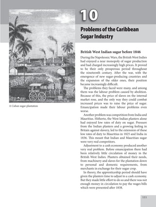 111
ProblemsoftheCaribbean
SugarIndustry
British West Indian sugar before 1846
During the Napoleonic Wars, the British West Indies
had enjoyed a near monopoly of sugar production
and had charged increasingly high prices. It proved
to be their only prosperous period throughout
the nineteenth century. After the war, with the
emergence of new sugar-producing countries and
the expansion of the older ones, their position
became increasingly difficult.
The problems they faced were many, and among
them was the labour problem caused by abolition.
Because of this, the price of slaves on the internal
market rose, and the only way they could combat
increased prices was to raise the price of sugar.
Emancipation made their labour problems even
worse.
AnotherproblemwascompetitionfromIndiaand
Mauritius. Hitherto, the West Indian planters alone
had enjoyed low rates of duty on sugar. Pressure
from the Indian planters and a growing feeling in
Britain against slavery, led to the extension of these
low rates of duty to Mauritius in 1825 and India in
1836. This meant that Indian and Mauritian sugar
were very real competitors.
Adjustment to a cash economy produced another
very real problem. Before emancipation there had
been relatively little circulation of money in the
British West Indies. Planters obtained their needs,
from machinery and slaves for the plantation down
to personal and domestic requirements, from
merchants in exchange for their sugar crop.
In theory, the apprenticeship period should have
given the planters time to adjust to a cash economy.
But they made little effort to do so and there was not
enough money in circulation to pay the wages bills
which were presented after 1838.
A Cuban sugar plantation
 