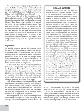 112
The level of wages, ranging roughly from 9d per
day in Barbados to 2s 6d per day in Trinidad, meant
that planters could face a wage bill of just under £20
per week for 100 labourers in Barbados, or just over
£60 per week for 100 labourers in Trinidad.
These wage bills led to the foundation of the
Planters Bank in Jamaica in 1837 and the West India
Bank in Barbados in 1840, with branches in many
islands. These banks were founded with capital
put up by Liverpool and London merchants. They
were still supplying credit to the planters on the
strength of their crops but this was being done on
the spot. Although this was good business in times
of expansion and rising prices, it was ruinous in the
1840s because of falling prices. The collapse of the
West Indian banks in 1849 had much to do with
complications arising from the Sugar Equalisation
Act of 1846.
Sugar prices
Yet another problem was the fall in sugar prices
because of world expansion in production. Foreign
countries reduced their production costs so much
that they could still undercut the British West Indian
price of 22s 6d per cwt in 1848. For example, Cuba
could put raw sugar free on board at Havana at 12s
per cwt, and Louisiana could put raw sugar free on
board at New Orleans at 15s per cwt.
In the British West Indies, particularly in British
Guiana, the acreage under sugar was increased after
the Napoleonic Wars. This increased the supply
of sugar which, in turn, depressed the price. The
planters were aware of the effect of limiting acreage
to maintain prices, but in the early nineteenth
century each territory was competing against the
others to maximise its revenue from sugar.
With falling prices, the planters should have tried
to reduce their production costs by modernisation
and mechanisation, thus reducing dependence
on labour. But mechanisation needed capital and
the merchant-owned banks were not interested
in financing developments in an industry which
seemed to be facing terrible difficulties.
Another problem faced by West Indian planters
was that they had to pay the 4½ per cent export duty
on sugar, first imposed by the Plantation Duties Act
BITS AND QUATTIES
Following emancipation, life for both the
planters and their labourers, and the changes
in the economy of each colony which had to
take place, were all made more difficult by the
absence of a uniform system of currency. In
1834 each island or mainland territory used a
variety – and no two the same – of coins which
had been introduced from Spain, France and
Holland as well as Britain. Jamaica and Trinidad
still used the Spanish gold doubloons and pistoles
and silver reals, as well as British gold, silver and
copper coins. The islands which had once been
French used livres, louis d’ors, and deniers mixed
in with British coins. Barbados had more British
coins in circulation, but among them were lots
of doubloons from various South American
countries. In British Guiana most of the coinage
consisted of Dutch guilders, stivers and pennings.
The values of all these foreign coins were fixed
from time to time by the British government.
In view of this, and recognising that many more
coins of small denomination were needed to
pay wages after the end of the apprenticeship
period, in 1836 special silver and copper coins
were struck in Britain and shipped out to the
Caribbean. The two most popular of these were
two silver coins worth four pence (4d) and one
and a half pence (1½d). The former became
known as a ‘bit’ or ‘joey’, and the latter as a
‘quattie’ (often as a ‘Christian quattie’ as it was
the coin most often found on church collection
plates). Although British coins were made the
only legal tender throughout the British West
Indiesafter1840,alltheforeigncoinscontinued
to circulate until well into the second half of the
nineteenth century.
of 1673. They protested repeatedly to the British
government, but not until the extreme distress of
1838 was this duty removed. They also had to pay
higher prices for their imports than in a free market,
although in 1825 they were given some relief when
manufactured goods from foreign countries were
allowed to be imported directly to the colonies.
 