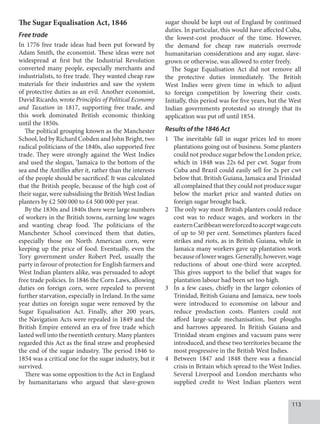 113
The Sugar Equalisation Act, 1846
Free trade
In 1776 free trade ideas had been put forward by
Adam Smith, the economist. These ideas were not
widespread at first but the Industrial Revolution
converted many people, especially merchants and
industrialists, to free trade. They wanted cheap raw
materials for their industries and saw the system
of protective duties as an evil. Another economist,
David Ricardo, wrote Principles of Political Economy
and Taxation in 1817, supporting free trade, and
this work dominated British economic thinking
until the 1850s.
The political grouping known as the Manchester
School, led by Richard Cobden and John Bright, two
radical politicians of the 1840s, also supported free
trade. They were strongly against the West Indies
and used the slogan, ‘Jamaica to the bottom of the
sea and the Antilles after it, rather than the interests
of the people should be sacrificed’. It was calculated
that the British people, because of the high cost of
their sugar, were subsidising the British West Indian
planters by £2 500 000 to £4 500 000 per year.
By the 1830s and 1840s there were large numbers
of workers in the British towns, earning low wages
and wanting cheap food. The politicians of the
Manchester School convinced them that duties,
especially those on North American corn, were
keeping up the price of food. Eventually, even the
Tory government under Robert Peel, usually the
party in favour of protection for English farmers and
West Indian planters alike, was persuaded to adopt
free trade policies. In 1846 the Corn Laws, allowing
duties on foreign corn, were repealed to prevent
further starvation, especially in Ireland. In the same
year duties on foreign sugar were removed by the
Sugar Equalisation Act. Finally, after 200 years,
the Navigation Acts were repealed in 1849 and the
British Empire entered an era of free trade which
lasted well into the twentieth century. Many planters
regarded this Act as the final straw and prophesied
the end of the sugar industry. The period 1846 to
1854 was a critical one for the sugar industry, but it
survived.
There was some opposition to the Act in England
by humanitarians who argued that slave-grown
sugar should be kept out of England by continued
duties. In particular, this would have affected Cuba,
the lowest-cost producer of the time. However,
the demand for cheap raw materials overrode
humanitarian considerations and any sugar, slave-
grown or otherwise, was allowed to enter freely.
The Sugar Equalisation Act did not remove all
the protective duties immediately. The British
West Indies were given time in which to adjust
to foreign competition by lowering their costs.
Initially, this period was for five years, but the West
Indian governments protested so strongly that its
application was put off until 1854.
Results of the 1846 Act
1 The inevitable fall in sugar prices led to more
plantations going out of business. Some planters
could not produce sugar below the London price,
which in 1848 was 22s 6d per cwt. Sugar from
Cuba and Brazil could easily sell for 2s per cwt
below that. British Guiana, Jamaica and Trinidad
all complained that they could not produce sugar
below the market price and wanted duties on
foreign sugar brought back.
2 The only way most British planters could reduce
cost was to reduce wages, and workers in the
easternCaribbeanwereforcedtoacceptwagecuts
of up to 50 per cent. Sometimes planters faced
strikes and riots, as in British Guiana, while in
Jamaica many workers gave up plantation work
becauseoflowerwages.Generally,however,wage
reductions of about one-third were accepted.
This gives support to the belief that wages for
plantation labour had been set too high.
3 In a few cases, chiefly in the larger colonies of
Trinidad, British Guiana and Jamaica, new tools
were introduced to economise on labour and
reduce production costs. Planters could not
afford large-scale mechanisation, but ploughs
and harrows appeared. In British Guiana and
Trinidad steam engines and vacuum pans were
introduced, and these two territories became the
most pro­gressive in the British West Indies.
4 Between 1847 and 1848 there was a financial
crisis in Britain which spread to the West Indies.
Several Liverpool and London merchants who
supplied credit to West Indian planters went
 