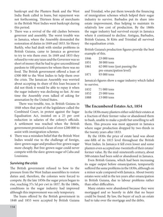 114
bankrupt and the Planters Bank and the West
India Bank called in loans, but repayment was
not forthcoming. Thirteen firms of merchants
in the British West Indies went bankrupt during
this period.
5 There was a revival of the old clashes between
governor and assembly. The worst trouble was
in Jamaica, where the Assembly demanded the
restoration of duties in 1849 and 1853. Sir Henry
Barkly, who had dealt with similar problems in
British Guiana, came to Jamaica as governor
to try to win them over. In 1849 and 1853 they
refusedtovoteanytaxesandtheGovernorwasso
short of money that he had to give unconditional
pardons to 100 prisoners for whom there was no
food. The British government offered a loan of
£500 000 to the West Indies to help them over
the crisis. The Jamaican Assembly was worried
about accepting its share of this loan because it
did not think it would be able to repay it when
the sugar industry was declining so fast. At one
time the Assembly even talked of asking for
annexation by the United States.
There was trouble, too, in British Guiana in
1848 when that part of the legislature called the
Combined Court, in protest against the Sugar
Equalisation Act, insisted on a 25 per cent
reduction in salaries of the colony’s officials.
A settlement was reached when the British
government promised a loan of over £200 000 to
assist with immigration schemes.
6 There was a mistaken belief that the British West
Indies would rise to the challenge of foreign,
slave-grown sugar and produce free-grown sugar
more cheaply. But free-grown sugar could never
compete with the slave-grown sugar of Cuba and
Louisiana.
Surviving the crisis
The British government refused to bow to the
pressure from the West Indian assemblies to restore
duties and, therefore, the colonies were forced to
compete. By the late 1850s the sugar prices began to
rise, reaching 37s 5d per cwt in 1857. By the 1860s,
conditions in the sugar industry had improved
although this improvement was only temporary.
The loans offered by the British government in
1848 and 1853 were accepted by British Guiana
and Trinidad, who put them towards the financing
of immigration schemes which helped their sugar
industry to survive. Barbados put its share into
estate improvement, thus helping to maintain its
relatively low cost of production. By the 1860s
the sugar industry had survived except in Jamaica
where it continued to decline. Antigua, Barbados,
British Guiana, St Kitts and Trinidad all survived
the equalisation crisis.
British Guiana’s production figures provide the best
example of this.
1846 23 000 tons
1851 38 000 tons
1861 62 000 tons (just passing the
		 pre-emancipation level)
1871 93 000 tons
Jamaica’s figures show a sugar industry which failed
to survive.
1832 71 000 tons
1852 25 000 tons
1888 13 000 tons
The Encumbered Estates Act, 1854
In the 1830s many planters either sold their estates at
a fraction of their former value or abandoned them
to bush, unable to make a profit but unwilling to sell
them. This process was most apparent in Jamaica
where sugar production dropped by two-thirds in
the twenty years after 1833.
By the 1830s the price of estate land was about
one-fifth of its 1815 level throughout the British
West Indies. In Jamaica it fell even lower and some
plantersevenacceptedone-twentiethoftheirestates’
former value. By the mid-nineteenth century, about
500 estates had been sold or abandoned in Jamaica.
Even British Guiana, which had been increasing
its sugar output before emancipation, temporarily
sufferedthesameproblemsinthe1830s,althoughon
a minor scale compared with Jamaica. About twenty
estates were sold in the ten years after emancipation
in British Guiana, due to labour problems rather
than other difficulties.
Many estates were abandoned because they were
mortgaged and so heavily in debt that no buyer
could be found. By law, the buyer of such an estate
had to take over the mortgage and the debts.
 