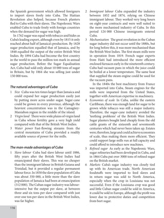 116
the Spanish government which allowed foreigners
to import slaves freely into Cuba. The Haitian
Revolution also helped, because French planters
fled to Cuba with their slaves. The Napoleonic Wars
enabled Cuba to trade freely with foreign countries
when the demand for sugar was high.
In 1762 sugar was equal with tobacco and hides as
Cuba’s leading export, although even by 1815 it only
reached about half of Jamaica’s production. By 1828
sugar production equalled that of Jamaica, and by
1848 equalled the output of the entire British West
Indies. By 1894 Cuba had become the first country
in the world to pass the million ton mark in annual
sugar production. Before the Sugar Equalisation
Act, Cuba had sold only about 10 000 tons of sugar
in Britain, but by 1864 she was selling just under
150 000 tons.
The natural advantages of Cuba
1 Size Cuba was ten times larger than Jamaica and
could expand her sugar production easily just
by putting more acres under sugar. Sugar-cane
could be grown in every province, although the
heaviest concentration was in the Camagüey-
Maniabon region in the middle of the island.
2 Virgin land There were wide plains of virgin land
in Cuba whose fertility gave a very high yield
compared with that of the British West Indies.
3 Water power Fast-flowing streams from the
central mountains of Cuba provided a readily
available source of power for the mills.
The man-made advantages of Cuba
1 Slave labour Cuba had slave labour until 1886,
fifty years after the British West Indies had
emancipated their slaves. This was no cheaper
than the immigrant labour in British Guiana and
Trinidad, but it provided a regular permanent
labourforce.In1850theslavepopulationofCuba
was about 350 000, a little more than the slave
population of Jamaica had been at emancipation
(312 000). The Cuban sugar industry was labour-
intensive but the output per slave, at between
three and six tons per slave compared with just
over one ton per slave in the British West Indies,
was far higher.
2 Immigrant labour Cuba expanded the industry
between 1852 and 1874, relying on Chinese
immigrant labour. They worked very long hours
on eight-year contracts and were well suited to
the more mechanised industry of Cuba. In this
period 124   000 Chinese immigrants entered
Cuba.
3 Mechanisation The great revolution in the Cuban
sugar industry did not occur until the 1880s, but
for long before this, it was more mechanised than
the British West Indies. The first steam mills were
in operation from 1819. French sugar experts
from Haiti had introduced the more efficient
enclosed furnaces early in the nineteenth century.
Cuba had vacuum pans in which the juice could
be boiled at a lower temperature. The same heat
that supplied the steam engine could be used for
the vacuum pans.
In the 1840s the best machinery from France
was imported into Cuba. Steam engines for the
mills were imported from the United States,
together with American expertise in machinery.
4 Economies of scale In Cuba, unlike the eastern
Caribbean, there was enough land for sugar to be
grown while tobacco was still a major industry.
Therefore, the sugar-cane industry avoided the
‘teething problems’ of the British West Indies.
Sugar planters bought land cheaply from the old
cattle grants of the sixteenth and seventeenth
centuries which had never been taken up. Estates
were,therefore,largeandcouldachieveeconomies
of scale, thus making them more efficient. They
could support large mills run at full capacity and
could afford to introduce new machines.
5 Refined sugar As early as the Napoleonic Wars,
sugar refineries had been developed in Cuba, and
in 1864 Cuba put over 3000 tons of refined sugar
on the British market.
6 Markets Cuba’s sugar industry was closely tied
up with its American trade. North American
foodstuffs were imported to feed slaves and
in return sugar was sold to North America,
especially when the crop in Louisiana was not
successful. Even if the Louisiana crop was good
and little Cuban sugar could be sold in America,
it could be sold in Europe, although the profit was
lower due to protective duties and competition
from beet sugar.
 
