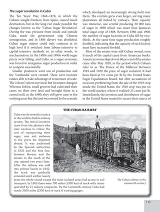117
The sugar revolution in Cuba
The Ten Years’ War, 1868–1878, in which the
Cubans sought freedom from Spain, caused much
destruction, but in the long run made possible the
changes known as the ‘Cuban Sugar Revolution’.
During the war, pressure from inside and outside
Cuba made the government stop Chinese
immigration, and in 1886 slavery was abolished.
Cuban sugar output could only continue at its
high level if it switched from labour-intensive to
capital-intensive methods or, in other words, to
mechanisation. In the 1880s and 1890s world sugar
prices were falling, and Cuba, as a sugar economy,
was forced to reorganise sugar production in order
to compete successfully.
Smaller producers went out of production and
the ‘Latifundia’ were created. These were monster
estates able to take advantage of economies of scale.
The ‘colono’ system survived, but its nature changed.
Whereas before, small growers had cultivated their
canes on their own land and brought them to a
central mill, in the 1880s they still grew cane in the
outlyingareasbutthelandwasownedbythecentrals
which developed an increasingly strong hold over
them. The centrals grew even larger, serving many
plantations all linked by railways. Their capacity
was immense, one central producing 20 000 tons
of sugar in 1890 which was more than Jamaica’s
total sugar crop of 1888. Between 1880 and 1900,
the number of sugar factories in Cuba fell by two-
thirds. At the same time sugar production roughly
doubled, indicating that the capacity of each factory
must have increased fivefold.
Most of the estates were still Cuban owned, even
if much of the capital came from American banks.
Americanownershipofover60percentoftheestates
came after May 1920, in the period which Cubans
refer to as ‘The Dance of the Millions’. Between
1918 and 1920 the price of sugar rocketed. It had
been fixed at 5½ cents per lb by the United States
Sugar Equalisation Board, but after accusations of
excessive profiteering from the sale of the 1919 crop
inside the United States, the 1920 crop was put on
the world market, where it realised 23 cents per lb.
Immediately, the investors and distributors of sugar
in the United States wanted to secure their source of
THE CUBAN RAILWAY
Cubawastheseventhcountry
in the world to build a railway
system. The initial incentive
came from the planters who
were anxious to reduce the
cost of transporting their
sugar, rum and molasses
to the ports for shipment
abroad. It was authorised
by the Spanish authorities
in 1835 and the first line,
between Havana and the
estates to the south of the
city, opened two years later.
After the railway was sold
into private hands in 1842,
the track was gradually
extended until within twenty
years the whole island except the most isolated areas had access to rail
transport. In 1863 there were 700 miles (1300 km) of track with trains
operated by 21 railway companies. By the twentieth century Cuba had
nearly 2000 miles (3200 km) of track of varying gauges.
The Cuban railway in the
nineteenth century
 