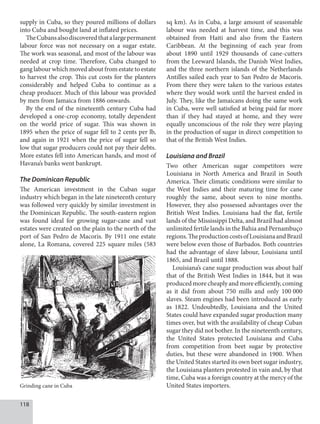 118
supply in Cuba, so they poured millions of dollars
into Cuba and bought land at inflated prices.
TheCubansalsodiscoveredthatalargepermanent
labour force was not necessary on a sugar estate.
The work was seasonal, and most of the labour was
needed at crop time. Therefore, Cuba changed to
gang labour which moved about from estate to estate
to harvest the crop. This cut costs for the planters
considerably and helped Cuba to continue as a
cheap producer. Much of this labour was provided
by men from Jamaica from 1886 onwards.
By the end of the nineteenth century Cuba had
developed a one-crop economy, totally dependent
on the world price of sugar. This was shown in
1895 when the price of sugar fell to 2 cents per lb,
and again in 1921 when the price of sugar fell so
low that sugar producers could not pay their debts.
More estates fell into American hands, and most of
Havana’s banks went bankrupt.
The Dominican Republic
The American investment in the Cuban sugar
industry which began in the late nineteenth century
was followed very quickly by similar investment in
the Dominican Republic. The south-eastern region
was found ideal for growing sugar-cane and vast
estates were created on the plain to the north of the
port of San Pedro de Macoris. By 1911 one estate
alone, La Romana, covered 225 square miles (583
sq km). As in Cuba, a large amount of seasonable
labour was needed at harvest time, and this was
obtained from Haiti and also from the Eastern
Caribbean. At the beginning of each year from
about 1890 until 1929 thousands of cane-cutters
from the Leeward Islands, the Danish West Indies,
and the three northern islands of the Netherlands
Antilles sailed each year to San Pedro de Macoris.
From there they were taken to the various estates
where they would work until the harvest ended in
July. They, like the Jamaicans doing the same work
in Cuba, were well satisfied at being paid far more
than if they had stayed at home, and they were
equally unconscious of the role they were playing
in the production of sugar in direct competition to
that of the British West Indies.
Louisiana and Brazil
Two other American sugar competitors were
Louisiana in North America and Brazil in South
America. Their climatic conditions were similar to
the West Indies and their maturing time for cane
roughly the same, about seven to nine months.
However, they also possessed advantages over the
British West Indies. Louisiana had the flat, fertile
lands of the Mississippi Delta, and Brazil had almost
unlimited fertile lands in the Bahia and Pernambuço
regions.TheproductioncostsofLouisianaandBrazil
were below even those of Barbados. Both countries
had the advantage of slave labour, Louisiana until
1865, and Brazil until 1888.
Louisiana’s cane sugar production was about half
that of the British West Indies in 1844, but it was
produced more cheaply and more efficiently, coming
as it did from about 750 mills and only 100  000
slaves. Steam engines had been introduced as early
as 1822. Undoubtedly, Louisiana and the United
States could have expanded sugar production many
times over, but with the availability of cheap Cuban
sugar they did not bother. In the nineteenth century,
the United States protected Louisiana and Cuba
from competition from beet sugar by protective
duties, but these were abandoned in 1900. When
the United States started its own beet sugar industry,
the Louisiana planters protested in vain and, by that
time, Cuba was a foreign country at the mercy of the
United States importers.
Grinding cane in Cuba
 