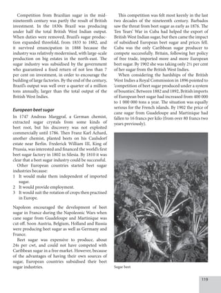 119
Competition from Brazilian sugar in the mid-
nineteenth century was partly the result of British
investment. In the 1830s Brazil was producing
under half the total British West Indian output.
When duties were removed, Brazil’s sugar produc-
tion expanded threefold, from 1833 to 1882, and
it survived emancipation in 1888 because the
industry was relatively modernised, with large-scale
production on big estates in the north-east. The
sugar industry was subsidised by the government
who guaranteed a fixed return of not less than 7
per cent on investment, in order to encourage the
building of large factories. By the end of the century,
Brazil’s output was well over a quarter of a million
tons annually, larger than the total output of the
British West Indies.
European beet sugar
In 1747 Andreas Marggraf, a German chemist,
extracted sugar crystals from some kinds of
beet root, but his discovery was not exploited
commercially until 1786. Then Franz Karl Achard,
another chemist, planted beets on his Caulsdorf
estate near Berlin. Frederick William III, King of
Prussia, was interested and financed the world’s first
beet sugar factory in 1802 in Silesia. By 1810 it was
clear that a beet sugar industry could be successful.
Other European countries started beet sugar
industries because:
1 It would make them independent of imported
sugar.
2 It would provide employment.
3 It would suit the rotation of crops then practised
in Europe.
Napoleon encouraged the development of beet
sugar in France during the Napoleonic Wars when
cane sugar from Guadeloupe and Martinique was
cut off. Soon Austria, Belgium, Holland and Russia
were producing beet sugar as well as Germany and
France.
Beet sugar was expensive to produce, about
24s per cwt, and could not have competed with
Caribbean sugar in a free market. However, because
of the advantages of having their own sources of
sugar, European countries subsidised their beet
sugar industries.
This competition was felt most keenly in the last
two decades of the nineteenth century. Barbados
saw the threat from beet sugar as early as 1876. The
Ten Years’ War in Cuba had helped the export of
British West Indian sugar, but then came the impact
of subsidised European beet sugar and prices fell.
Cuba was the only Caribbean sugar producer to
compete successfully. Britain, following her policy
of free trade, imported more and more European
beet sugar. By 1902 she was taking only 2½ per cent
of her sugar from the British West Indies.
When considering the hardships of the British
West Indies a Royal Commission in 1896 pointed to
‘competition of beet sugar produced under a system
of bounties’. Between 1882 and 1892, British imports
of European beet sugar had increased from 400 000
to 1 000 000 tons a year. The situation was equally
serious for the French islands. By 1902 the price of
cane sugar from Guadeloupe and Martinique had
fallen to 16 francs per kilo (from over 80 francs two
years previously).
Sugar beet
 