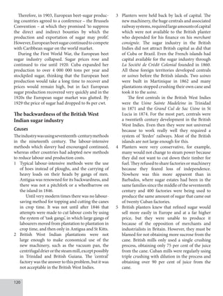 120
Therefore, in 1903, European beet-sugar produc-
ing countries agreed to a conference – the Brussels
Convention – at which they promised ‘to suppress
the direct and indirect bounties by which the
production and exportation of sugar may profit’.
However,Europeanbeetsugarcontinuedtocompete
with Caribbean sugar on the world market.
During the First World War, the European beet
sugar industry collapsed. Sugar prices rose and
continued to rise until 1920. Cuba expanded her
production to over 4 000 000 tons per year and
stockpiled sugar, thinking that the European beet
production would take a long time to recover and
prices would remain high, but in fact European
sugar production recovered very quickly and in the
1920s the European sugar market was glutted. By
1929 the price of sugar had dropped to 8s per cwt.
The backwardness of the British West
Indian sugar industry
Causes
Theindustrywasusingseventeenth-centurymethods
in the nineteenth century. The labour-intensive
methods which slavery had encouraged continued,
whereas other countries had adopted new methods
to reduce labour and production costs.
1 Typical labour-intensive methods were the use
of hoes instead of ploughs, and the carrying of
heavy loads on their heads by gangs of men.
Antigua was renowned for its backwardness, and
there was not a pitchfork or a wheelbarrow on
the island in 1846.
Until very modern times there was no labour-
saving method for topping and cutting the canes
in crop time. It was not until after 1846 that
attempts were made to cut labour costs by using
the system of ‘task gangs’, in which large gangs of
labourers moved from plantation to plantation in
crop time, and then only in Antigua and St Kitts.
2 British West Indian plantations were not
large enough to make economical use of the
new machinery, such as the vacuum pan, the
centrifugaldrierorthesteammill,exceptpossibly
in Trinidad and British Guiana. The ‘central’
factory was the answer to this problem, but it was
not acceptable in the British West Indies.
3 Planters were held back by lack of capital. The
new machinery, the huge centrals and associated
railwaysystems,requiredlargeamountsofcapital
which were not available to the British planter
who depended for his finance on his merchant
consignée. The sugar industry in the British
Indies did not attract British capital as did that
of Cuba or Brazil. Even the French islands had
capital available for the sugar industry through
La Société de Crédit Colonial founded in 1860.
All these foreign territories developed centrals
or usines before the British islands. Two usines
were built in Martinique in 1862 and many
plantations stopped crushing their own cane and
took it to the usine.
The first centrals in the British West Indies
were the Usine Sainte Madeleine in Trinidad
in 1871 and the Grand Cul de Sac Usine in St
Lucia in 1874. For the most part, centrals were
a twentieth century development in the British
West Indies. Even then they were not universal
because to work really well they required a
system of ‘feeder’ railways. Most of the British
islands are not large enough for this.
4 Planters were very conservative, for example,
many would not change to steam power because
they did not want to cut down their timber for
fuel. They refused to share factories or machinery
because they feared loss of independence.
Nowhere was this more apparent than in
Barbados, where sugar estates had been in the
same families since the middle of the seventeenth
century and 400 factories were being used to
produce the same amount of sugar that came out
of twenty Cuban factories.
5 British planters knew that refined sugar would
sell more easily in Europe and at a far higher
price, but they were unable to produce it
because of the opposition of merchants and
industrialists in Britain. However, they must be
blamed for not obtaining more sucrose from the
cane. British mills only used a single crushing
process, obtaining only 75 per cent of the juice
from the cane. Cuban mills were regularly using
triple crushing with dilution in the process and
obtaining over 90 per cent of juice from the
cane.
 