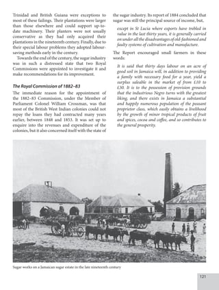 121
Trinidad and British Guiana were exceptions to
most of these failings. Their plantations were larger
than those elsewhere and could support up-to-
date machinery. Their planters were not usually
conservative as they had only acquired their
plantations in the nineteenth century. Finally, due to
their special labour problems they adopted labour-
saving methods early in the century.
Towards the end of the century, the sugar industry
was in such a distressed state that two Royal
Commissions were appointed to investigate it and
make recommendations for its improvement.
The Royal Commission of 1882–83
The immediate reason for the appointment of
the 1882–83 Commission, under the Member of
Parliament Colonel William Crossman, was that
most of the British West Indian colonies could not
repay the loans they had contracted many years
earlier, between 1848 and 1853. It was set up to
enquire into the revenues and expenditure of the
colonies, but it also concerned itself with the state of
the sugar industry. Its report of 1884 concluded that
sugar was still the principal source of income, but,
except in St Lucia where exports have trebled in
value in the last thirty years, it is generally carried
on under all the disadvantages of old-fashioned and
faulty systems of cultivation and manufacture.
The Report encouraged small farmers in these
words:
It is said that thirty days labour on an acre of
good soil in Jamaica will, in addition to providing
a family with necessary food for a year, yield a
surplus saleable in the market of from £10 to
£30. It is to the possession of provision grounds
that the industrious Negro turns with the greatest
liking, and there exists in Jamaica a substantial
and happily numerous population of the peasant
proprietor class, which easily obtains a livelihood
by the growth of minor tropical products of fruit
and spices, cocoa and coffee, and so contributes to
the general prosperity.
Sugar works on a Jamaican sugar estate in the late nineteenth century
 