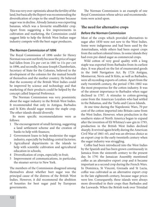 122
Thiswasveryover-optimisticaboutthefertilityofthe
land,butbasicallytheReportwasrecommendingthe
diversification of crops to the small farmer because
sugar was in decline. Already Jamaica was exporting
bananas, which was a favourite smallholder crop.
Apart from suggesting a few improvements in
cultivation and marketing, the Commission could
suggest little to help the British West Indian sugar
industry compete with the beet sugar producers.
The Norman Commission of 1896
The Royal Commission of 1896 under Sir Henry
Normanwassentoutfirstlybecausethepriceofsugar
had fallen from 21s per cwt in 1881 to 11s per cwt
in 1896, and secondly, because Joseph Chamberlain,
Secretary of State for the Colonies, believed in the
development of the colonies for the mutual benefit
of themselves and the mother country. He believed
that the economy of the British West Indies could
be improved by science and technology and that
marketing of their products could be helped by the
concept called Imperial Preference.
The Norman Commission was very pessimistic
about the sugar industry in the British West Indies.
It recommended that only in Antigua, Barbados
and St Kitts should sugar remain the staple crop.
The other islands should diversify.
Its more specific recommendations were as
follows:
1 The encouragement of small farming, suggesting
a land settlement scheme and the creation of
banks to help with finances;
2 Government loans to help modernise the sugar
industry, especially by building central factories;
3 Agricultural departments in the islands to
help with scientific cultivation and agricultural
education in schools;
4 Diversification of crops, especially in fruit;
5 Improvement of communications, in particular,
the steamer service to New York.
The members of the Commission disagreed among
themselves about whether beet sugar was the
principal cause of the distress of the British West
Indies. However, it did recommend the abolition
of bounties for beet sugar paid by European
governments.
The Norman Commission is an example of one
Royal Commission whose advice and recommenda-
tions were acted upon.
The need for alternative crops
Before the Norman Commission
Most of the crops which provided alternatives to
sugar after 1850 were not new to the West Indies.
Some were indigenous and had been used by the
Amerindians, while others had been export crops
from the earliest colonial times. In some islands they
had even pre-dated sugar as commercial crops.
Wild cotton of very good quality with a long
staple was exported from Barbados from its earliest
days. It was placed on the list of enumerated goods
in the 1660 Navigation Act. By 1724 Antigua,
Montserrat, Nevis and St Kitts, as well as Barbados,
were all recording exports of cotton. Apart from the
early twentieth century, the period 1784–1802 was
the most prosperous for the cotton industry. It was
of the utmost importance to Barbados when sugar
declined in 1787. A stimulus to cotton-growing
came from the American Loyalists who had settled
in the Bahamas, and the Turks and Caicos Islands.
At one time during the Napoleonic Wars, 70 per
cent of the cotton imported into Britain came from
the West Indies. However, when production in the
southern states of North America began to expand
after the invention of Eli Whitney’s saw-gin in 1793,
production in the British West Indies declined
sharply. It revived again briefly during the American
Civil War of 1861–65, and was an obvious choice as
an export crop in the early twentieth century when
the sugar industry was struggling.
Coffee had been introduced into the West Indies
by the Spanish and has been grown continuously in
Jamaica from the sixteenth century to the present
day. In 1791 the Jamaican Assembly mentioned
coffee as an alternative export crop and it became
important as a second crop during the French Wars.
In Dominica, St Vincent, Grenada and St Lucia,
coffee was cultivated as an alternative export crop
in the late eighteenth century, because sugar prices
were low. Consequently, these islands were always
more diversified in their crops than Barbados and
the Leewards. When the British took over Trinidad
 