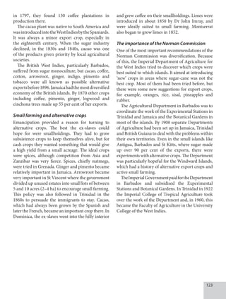 123
in 1797, they found 130 coffee plantations in
production there.
The cacao plant was native to South America and
wasintroducedintotheWestIndiesbytheSpaniards.
It was always a minor export crop, especially in
the eighteenth century. When the sugar industry
declined, in the 1830s and 1840s, cacao was one
of the products given priority by local agricultural
societies.
The British West Indies, particularly Barbados,
suffered from sugar monoculture, but cacao, coffee,
cotton, arrowroot, ginger, indigo, pimento and
tobacco were all known as possible alternative
exportsbefore1896.Jamaicahadthemostdiversified
economy of the British islands. By 1870 other crops
including coffee, pimento, ginger, logwood and
cinchona trees made up 55 per cent of her exports.
Small farming and alternative crops
Emancipation provided a reason for turning to
alternative crops. The best the ex-slaves could
hope for were smallholdings. They had to grow
subsistence crops to keep themselves alive, but for
cash crops they wanted something that would give
a high yield from a small acreage. The ideal crops
were spices, although competition from Asia and
Zanzibar was very fierce. Spices, chiefly nutmegs,
were tried in Grenada. Ginger and pimento became
relatively important in Jamaica. Arrowroot became
very important in St Vincent where the government
divided up unused estates into small lots of between
5 and 10 acres (2–4 ha) to encourage small farming.
This policy was also followed in Trinidad in the
1860s to persuade the immigrants to stay. Cacao,
which had always been grown by the Spanish and
later the French, became an important crop there. In
Dominica, the ex-slaves went into the hilly interior
and grew coffee on their smallholdings. Limes were
introduced in about 1850 by Dr John Imray, and
were ideally suited to small farming. Montserrat
also began to grow limes in 1852.
The importance of the Norman Commission
One of the most important recommendations of the
Norman Commission was diversification. Because
of this, the Imperial Department of Agriculture for
the West Indies tried to discover which crops were
best suited to which islands. It aimed at introducing
‘new’ crops in areas where sugar-cane was not the
best crop. Most of them had been tried before, but
there were some new suggestions for export crops,
for example, oranges, rice, sisal, pineapples and
rubber.
The Agricultural Department in Barbados was to
coordinate the work of the Experimental Stations in
Trinidad and Jamaica and the Botanical Gardens in
most of the islands. By 1908 separate Departments
of Agriculture had been set up in Jamaica, Trinidad
and British Guiana to deal with the problems within
their own territories. Even in the small islands like
Antigua, Barbados and St Kitts, where sugar made
up over 90 per cent of the exports, there were
experiments with alternative crops. The Department
was particularly hopeful for the Windward Islands,
which had a history of alternative export crops and
active small farming.
TheImperialGovernmentpaidfortheDepartment
in Barbados and subsidised the Experimental
Stations and Botanical Gardens. In Trinidad in 1922
the Imperial College of Tropical Agriculture took
over the work of the Department and, in 1960, this
became the Faculty of Agriculture in the University
College of the West Indies.
 