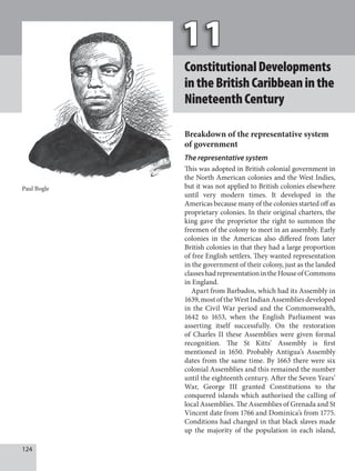 124
ConstitutionalDevelopments
intheBritishCaribbeaninthe
NineteenthCentury
Breakdown of the representative system
of government
The representative system
This was adopted in British colonial government in
the North American colonies and the West Indies,
but it was not applied to British colonies elsewhere
until very modern times. It developed in the
Americas because many of the colonies started off as
proprietary colonies. In their original charters, the
king gave the proprietor the right to summon the
freemen of the colony to meet in an assembly. Early
colonies in the Americas also differed from later
British colonies in that they had a large proportion
of free English settlers. They wanted representation
in the government of their colony, just as the landed
classeshadrepresentationintheHouseofCommons
in England.
Apart from Barbados, which had its Assembly in
1639, most of the West Indian Assemblies developed
in the Civil War period and the Commonwealth,
1642 to 1653, when the English Parliament was
asserting itself successfully. On the restoration
of Charles II these Assemblies were given formal
recognition. The St Kitts’ Assembly is first
mentioned in 1650. Probably Antigua’s Assembly
dates from the same time. By 1663 there were six
colonial Assemblies and this remained the number
until the eighteenth century. After the Seven Years’
War, George III granted Constitutions to the
conquered islands which authorised the calling of
local Assemblies. The Assemblies of Grenada and St
Vincent date from 1766 and Dominica’s from 1775.
Conditions had changed in that black slaves made
up the majority of the population in each island,
Paul Bogle
 