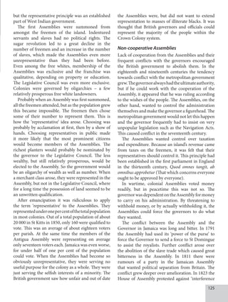125
but the representative principle was an established
part of West Indian government.
The first Assemblies were summoned from
amongst the freemen of the island. Indentured
servants and slaves had no political rights. The
sugar revolution led to a great decline in the
number of freemen and an increase in the number
of slaves, which made the Assemblies even more
unrepresentative than they had been before.
Even among the free whites, membership of the
Assemblies was exclusive and the franchise was
qualitative, depending on property or education.
The Legislative Council was even more exclusive.
Colonies were governed by oligarchies – a few
relatively prosperous free white landowners.
Probably when an Assembly was first summoned,
all the freemen attended, but as the population grew
this became impossible. The freemen then chose
some of their number to represent them. This is
how the ‘representative’ idea arose. Choosing was
probably by acclamation at first, then by a show of
hands. Choosing representatives in public made
it more likely that the most prominent citizens
would become members of the Assemblies. The
richest planters would probably be nominated by
the governor to the Legislative Council. The less
wealthy, but still relatively prosperous, would be
elected to the Assembly. So the government would
be an oligarchy of wealth as well as number. When
a merchant class arose, they were represented in the
Assembly, but not in the Legislative Council, where
for a long time the possession of land seemed to be
an unwritten qualification.
After emancipation it was ridiculous to apply
the term ‘representative’ to the Assemblies. They
representedunderonepercentofthetotalpopulation
in most colonies. Out of a total population of about
20 000 in St Kitts in 1850, only 160 were qualified to
vote. This was an average of about eighteen voters
per parish. At the same time the members of the
Antigua Assembly were representing on average
only seventeen voters each. Jamaica was even worse,
for under half of one per cent of the population
could vote. When the Assemblies had become so
obviously unrepresentative, they were serving no
useful purpose for the colony as a whole. They were
just serving the selfish interests of a minority. The
British government saw how unfair and out of date
the Assemblies were, but did not want to extend
representation to masses of illiterate blacks. It was
thought that British governors and officials could
represent the majority of the people within the
Crown Colony system.
Non-cooperative Assemblies
Lack of cooperation from the Assemblies and their
frequent conflicts with the governors encouraged
the British government to abolish them. In the
eighteenth and nineteenth centuries the tendency
towards conflict with the metropolitan government
grew.Thegovernoralwayshadtheultimateauthority,
but if he could work with the cooperation of the
Assembly, it appeared that he was ruling according
to the wishes of the people. The Assemblies, on the
other hand, wanted to control the administration
themselves and make the governor a figurehead. The
metropolitan government would not let this happen
and the governor frequently had to insist on very
unpopular legislation such as the Navigation Acts.
This caused conflict in the seventeenth century.
The Assemblies wanted control over taxation
and expenditure. Because an island’s revenue came
from taxes on the freemen, it was felt that their
representatives should control it. This principle had
been established in the first parliament in England
in the thirteenth century, Quod omnes tangit, ab
omnibus approbetur (That which concerns everyone
ought to be approved by everyone).
In wartime, colonial Assemblies voted money
readily, but in peacetime this was not so. The
governor was dependent on the Assembly for money
to carry on his administration. By threatening to
withhold money, or by actually withholding it, the
Assemblies could force the governors to do what
they wanted.
The conflict between the Assembly and the
Governor in Jamaica was long and bitter. In 1791
the Assembly had used its ‘power of the purse’ to
force the Governor to send a force to St Domingue
to assist the royalists. Further conflict arose over
the abolition of the slave trade which caused great
bitterness in the Assembly. In 1811 there were
rumours of a party in the Jamaican Assembly
that wanted political separation from Britain. The
conflict grew deeper over amelioration. In 1823 the
House of Assembly protested against ‘interference
 