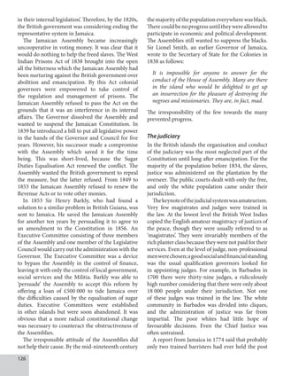 126
in their internal legislation’. Therefore, by the 1820s,
the British government was considering ending the
representative system in Jamaica.
The Jamaican Assembly became increasingly
uncooperative in voting money. It was clear that it
would do nothing to help the freed slaves. The West
Indian Prisons Act of 1838 brought into the open
all the bitterness which the Jamaican Assembly had
been nurturing against the British government over
abolition and emancipation. By this Act colonial
governors were empowered to take control of
the regulation and management of prisons. The
Jamaican Assembly refused to pass the Act on the
grounds that it was an interference in its internal
affairs. The Governor dissolved the Assembly and
wanted to suspend the Jamaican Constitution. In
1839 he introduced a bill to put all legislative power
in the hands of the Governor and Council for five
years. However, his successor made a compromise
with the Assembly which saved it for the time
being. This was short-lived, because the Sugar
Duties Equalisation Act renewed the conflict. The
Assembly wanted the British government to repeal
the measure, but the latter refused. From 1849 to
1853 the Jamaican Assembly refused to renew the
Revenue Acts or to vote other monies.
In 1853 Sir Henry Barkly, who had found a
solution to a similar problem in British Guiana, was
sent to Jamaica. He saved the Jamaican Assembly
for another ten years by persuading it to agree to
an amendment to the Constitution in 1856. An
Executive Committee consisting of three members
of the Assembly and one member of the Legislative
Council would carry out the administration with the
Governor. The Executive Committee was a device
to bypass the Assembly in the control of finance,
leaving it with only the control of local government,
social services and the Militia. Barkly was able to
‘persuade’ the Assembly to accept this reform by
offering a loan of £500  000 to tide Jamaica over
the difficulties caused by the equalisation of sugar
duties. Executive Committees were established
in other islands but were soon abandoned. It was
obvious that a more radical constitutional change
was necessary to counteract the obstructiveness of
the Assemblies.
The irresponsible attitude of the Assemblies did
not help their cause. By the mid-nineteenth century
themajorityofthepopulationeverywherewasblack.
Therecouldbenoprogressuntiltheywereallowedto
participate in economic and political development.
The Assemblies still wanted to suppress the blacks.
Sir Lionel Smith, an earlier Governor of Jamaica,
wrote to the Secretary of State for the Colonies in
1838 as follows:
It is impossible for anyone to answer for the
conduct of the House of Assembly. Many are there
in the island who would be delighted to get up
an insurrection for the pleasure of destroying the
negroes and missionaries. They are, in fact, mad.
The irresponsibility of the few towards the many
prevented progress.
The judiciary
In the British islands the organisation and conduct
of the judiciary was the most neglected part of the
Constitution until long after emancipation. For the
majority of the population before 1834, the slaves,
justice was administered on the plantation by the
overseer. The public courts dealt with only the free,
and only the white population came under their
jurisdiction.
Thekeynoteofthejudicialsystemwasamateurism.
Very few magistrates and judges were trained in
the law. At the lowest level the British West Indies
copied the English amateur magistracy of justices of
the peace, though they were usually referred to as
‘magistrates’. They were invariably members of the
rich planter class because they were not paid for their
services. Even at the level of judge, non-professional
menwerechosen;agoodsocialandfinancialstanding
was the usual qualification governors looked for
in appointing judges. For example, in Barbados in
1700 there were thirty-nine judges, a ridiculously
high number considering that there were only about
18  000 people under their jurisdiction. Not one
of these judges was trained in the law. The white
community in Barbados was divided into cliques,
and the administration of justice was far from
impartial. The poor whites had little hope of
favourable decisions. Even the Chief Justice was
often untrained.
A report from Jamaica in 1774 said that probably
only two trained barristers had ever held the post
 