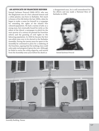 127
AN ADVOCATE OF FRANCHISE REFORM
Samuel Jackman Prescod (1806–1871), who was
the illegitimate son of a free coloured woman and
a white planter, was born in Barbados. Not much
is known of his life before the late 1820s, when he
began to make a name for himself in a campaign
for extending the rights of the island’s free
coloured population. He had a variety of jobs as a
young man, but eventually found his niche as the
editor of the Liberal, a newspaper in which for the
next quarter of a century he pressed for franchise
reform and the granting of civil rights to the
labouring population. In 1843 he became the first
non-white man ever to be elected to the Barbados
Assembly. During the twenty years he spent in the
Assembly he continued to press for a widening of
the franchise, arguing that the working class could
only make real progress if given the vote. Although
he failed to move the ruling oligarchy, and retired
from the Assembly some years before his death as
Assembly Building, Nassau
Samuel Jackman Prescod
a disappointed man, he is still remembered for
his efforts and was made a National Hero of
Barbados in 1998.
 