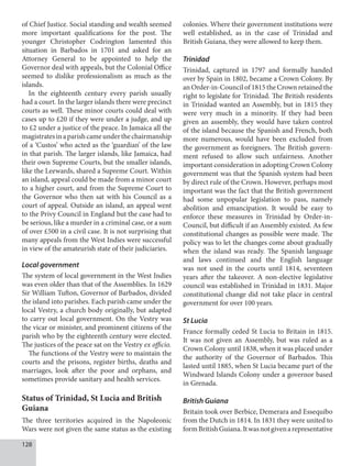 128
of Chief Justice. Social standing and wealth seemed
more important qualifications for the post. The
younger Christopher Codrington lamented this
situation in Barbados in 1701 and asked for an
Attorney General to be appointed to help the
Governor deal with appeals, but the Colonial Office
seemed to dislike professionalism as much as the
islands.
In the eighteenth century every parish usually
had a court. In the larger islands there were precinct
courts as well. These minor courts could deal with
cases up to £20 if they were under a judge, and up
to £2 under a justice of the peace. In Jamaica all the
magistratesinaparishcameunderthechairmanship
of a ‘Custos’ who acted as the ‘guardian’ of the law
in that parish. The larger islands, like Jamaica, had
their own Supreme Courts, but the smaller islands,
like the Leewards, shared a Supreme Court. Within
an island, appeal could be made from a minor court
to a higher court, and from the Supreme Court to
the Governor who then sat with his Council as a
court of appeal. Outside an island, an appeal went
to the Privy Council in England but the case had to
be serious, like a murder in a criminal case, or a sum
of over £500 in a civil case. It is not surprising that
many appeals from the West Indies were successful
in view of the amateurish state of their judiciaries.
Local government
The system of local government in the West Indies
was even older than that of the Assemblies. In 1629
Sir William Tufton, Governor of Barbados, divided
the island into parishes. Each parish came under the
local Vestry, a church body originally, but adapted
to carry out local government. On the Vestry was
the vicar or minister, and prominent citizens of the
parish who by the eighteenth century were elected.
The justices of the peace sat on the Vestry ex officio.
The functions of the Vestry were to maintain the
courts and the prisons, register births, deaths and
marriages, look after the poor and orphans, and
sometimes provide sanitary and health services.
Status of Trinidad, St Lucia and British
Guiana
The three territories acquired in the Napoleonic
Wars were not given the same status as the existing
colonies. Where their government institutions were
well established, as in the case of Trinidad and
British Guiana, they were allowed to keep them.
Trinidad
Trinidad, captured in 1797 and formally handed
over by Spain in 1802, became a Crown Colony. By
an Order-in-Council of 1815 the Crown retained the
right to legislate for Trinidad. The British residents
in Trinidad wanted an Assembly, but in 1815 they
were very much in a minority. If they had been
given an assembly, they would have taken control
of the island because the Spanish and French, both
more numerous, would have been excluded from
the government as foreigners. The British govern-
ment refused to allow such unfairness. Another
important consideration in adopting Crown Colony
government was that the Spanish system had been
by direct rule of the Crown. However, perhaps most
important was the fact that the British government
had some unpopular legislation to pass, namely
abolition and emancipation. It would be easy to
enforce these measures in Trinidad by Order-in-
Council, but difficult if an Assembly existed. As few
constitutional changes as possible were made. The
policy was to let the changes come about gradually
when the island was ready. The Spanish language
and laws continued and the English language
was not used in the courts until 1814, seventeen
years after the takeover. A non-elective legislative
council was established in Trinidad in 1831. Major
constitutional change did not take place in central
government for over 100 years.
St Lucia
France formally ceded St Lucia to Britain in 1815.
It was not given an Assembly, but was ruled as a
Crown Colony until 1838, when it was placed under
the authority of the Governor of Barbados. This
lasted until 1885, when St Lucia became part of the
Windward Islands Colony under a governor based
in Grenada.
British Guiana
Britain took over Berbice, Demerara and Essequibo
from the Dutch in 1814. In 1831 they were united to
formBritishGuiana.Itwasnotgivenarepresentative
 