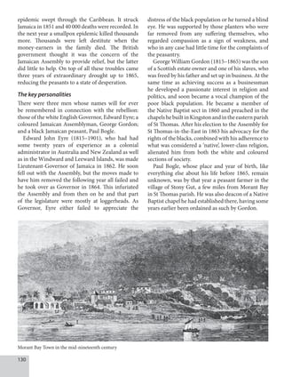 130
epidemic swept through the Caribbean. It struck
Jamaica in 1851 and 40 000 deaths were recorded. In
the next year a smallpox epidemic killed thousands
more. Thousands were left destitute when the
money-earners in the family died. The British
government thought it was the concern of the
Jamaican Assembly to provide relief, but the latter
did little to help. On top of all these troubles came
three years of extraordinary drought up to 1865,
reducing the peasants to a state of desperation.
The key personalities
There were three men whose names will for ever
be remembered in connection with the rebellion:
those of the white English Governor, Edward Eyre; a
coloured Jamaican Assemblyman, George Gordon;
and a black Jamaican peasant, Paul Bogle.
Edward John Eyre (1815–1901), who had had
some twenty years of experience as a colonial
administrator in Australia and New Zealand as well
as in the Windward and Leeward Islands, was made
Lieutenant-Governor of Jamaica in 1862. He soon
fell out with the Assembly, but the moves made to
have him removed the following year all failed and
he took over as Governor in 1864. This infuriated
the Assembly and from then on he and that part
of the legislature were mostly at loggerheads. As
Governor, Eyre either failed to appreciate the
distress of the black population or he turned a blind
eye. He was supported by those planters who were
far removed from any suffering themselves, who
regarded compassion as a sign of weakness, and
who in any case had little time for the complaints of
the peasantry.
George William Gordon (1815–1865) was the son
of a Scottish estate owner and one of his slaves, who
was freed by his father and set up in business. At the
same time as achieving success as a businessman
he developed a passionate interest in religion and
politics, and soon became a vocal champion of the
poor black population. He became a member of
the Native Baptist sect in 1860 and preached in the
chapelshebuiltinKingstonandintheeasternparish
of St Thomas. After his election to the Assembly for
St Thomas-in-the-East in 1863 his advocacy for the
rights of the blacks, combined with his adherence to
what was considered a ‘native’, lower-class religion,
alienated him from both the white and coloured
sections of society.
Paul Bogle, whose place and year of birth, like
everything else about his life before 1865, remain
unknown, was by that year a peasant farmer in the
village of Stony Gut, a few miles from Morant Bay
in St Thomas parish. He was also deacon of a Native
Baptist chapel he had established there, having some
years earlier been ordained as such by Gordon.
Morant Bay Town in the mid-nineteenth century
 
