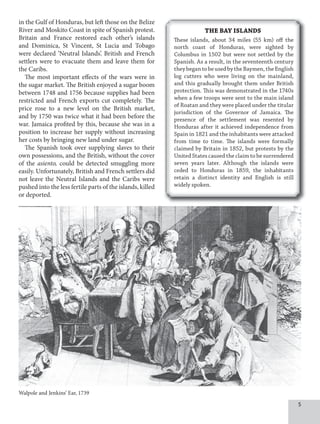 5
in the Gulf of Honduras, but left those on the Belize
River and Moskito Coast in spite of Spanish protest.
Britain and France restored each other’s islands
and Dominica, St Vincent, St Lucia and Tobago
were declared ‘Neutral Islands’. British and French
settlers were to evacuate them and leave them for
the Caribs.
The most important effects of the wars were in
the sugar market. The British enjoyed a sugar boom
between 1748 and 1756 because supplies had been
restricted and French exports cut completely. The
price rose to a new level on the British market,
and by 1750 was twice what it had been before the
war. Jamaica profited by this, because she was in a
position to increase her supply without increasing
her costs by bringing new land under sugar.
The Spanish took over supplying slaves to their
own possessions, and the British, without the cover
of the asiento, could be detected smuggling more
easily. Unfortunately, British and French settlers did
not leave the Neutral Islands and the Caribs were
pushed into the less fertile parts of the islands, killed
or deported.
Walpole and Jenkins’ Ear, 1739
THE BAY ISLANDS
These islands, about 34 miles (55 km) off the
north coast of Honduras, were sighted by
Columbus in 1502 but were not settled by the
Spanish. As a result, in the seventeenth century
theybegantobeusedbytheBaymen,theEnglish
log cutters who were living on the mainland,
and this gradually brought them under British
protection. This was demonstrated in the 1740s
when a few troops were sent to the main island
of Roatan and they were placed under the titular
jurisdiction of the Governor of Jamaica. The
presence of the settlement was resented by
Honduras after it achieved independence from
Spain in 1821 and the inhabitants were attacked
from time to time. The islands were formally
claimed by Britain in 1852, but protests by the
United States caused the claim to be surrendered
seven years later. Although the islands were
ceded to Honduras in 1859, the inhabitants
retain a distinct identity and English is still
widely spoken.
 