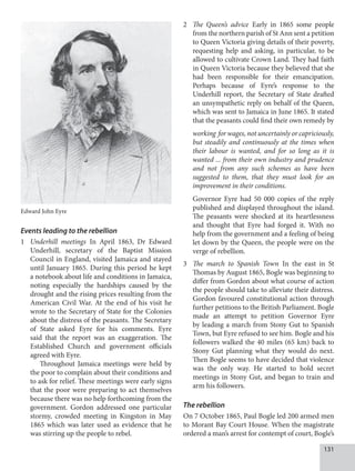 131
Events leading to the rebellion
1 Underhill meetings In April 1863, Dr Edward
Underhill, secretary of the Baptist Mission
Council in England, visited Jamaica and stayed
until January 1865. During this period he kept
a notebook about life and conditions in Jamaica,
noting especially the hardships caused by the
drought and the rising prices resulting from the
American Civil War. At the end of his visit he
wrote to the Secretary of State for the Colonies
about the distress of the peasants. The Secretary
of State asked Eyre for his comments. Eyre
said that the report was an exaggeration. The
Established Church and government officials
agreed with Eyre.
Throughout Jamaica meetings were held by
the poor to complain about their conditions and
to ask for relief. These meetings were early signs
that the poor were preparing to act themselves
because there was no help forthcoming from the
government. Gordon addressed one particular
stormy, crowded meeting in Kingston in May
1865 which was later used as evidence that he
was stirring up the people to rebel.
2 The Queen’s advice Early in 1865 some people
from the northern parish of St Ann sent a petition
to Queen Victoria giving details of their poverty,
requesting help and asking, in particular, to be
allowed to cultivate Crown Land. They had faith
in Queen Victoria because they believed that she
had been responsible for their emancipation.
Perhaps because of Eyre’s response to the
Underhill report, the Secretary of State drafted
an unsympathetic reply on behalf of the Queen,
which was sent to Jamaica in June 1865. It stated
that the peasants could find their own remedy by
working for wages, not uncertainly or capriciously,
but steadily and continuously at the times when
their labour is wanted, and for so long as it is
wanted ... from their own industry and prudence
and not from any such schemes as have been
suggested to them, that they must look for an
improvement in their conditions.
Governor Eyre had 50 000 copies of the reply
published and displayed throughout the island.
The peasants were shocked at its heartlessness
and thought that Eyre had forged it. With no
help from the government and a feeling of being
let down by the Queen, the people were on the
verge of rebellion.
3 The march to Spanish Town In the east in St
Thomas by August 1865, Bogle was beginning to
differ from Gordon about what course of action
the people should take to alleviate their distress.
Gordon favoured constitutional action through
further petitions to the British Parliament. Bogle
made an attempt to petition Governor Eyre
by leading a march from Stony Gut to Spanish
Town, but Eyre refused to see him. Bogle and his
followers walked the 40 miles (65 km) back to
Stony Gut planning what they would do next.
Then Bogle seems to have decided that violence
was the only way. He started to hold secret
meetings in Stony Gut, and began to train and
arm his followers.
The rebellion
On 7 October 1865, Paul Bogle led 200 armed men
to Morant Bay Court House. When the magistrate
ordered a man’s arrest for contempt of court, Bogle’s
Edward John Eyre
 