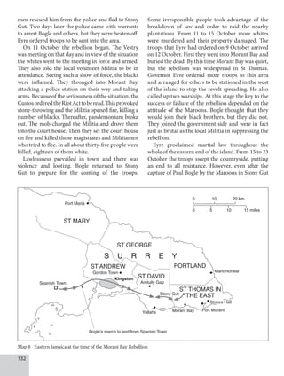 132
men rescued him from the police and fled to Stony
Gut. Two days later the police came with warrants
to arrest Bogle and others, but they were beaten off.
Eyre ordered troops to be sent into the area.
On 11 October the rebellion began. The Vestry
was meeting on that day and in view of the situation
the whites went to the meeting in force and armed.
They also told the local volunteer Militia to be in
attendance. Seeing such a show of force, the blacks
were inflamed. They thronged into Morant Bay,
attacking a police station on their way and taking
arms. Because of the seriousness of the situation, the
CustosorderedtheRiotActtoberead.Thisprovoked
stone-throwing and the Militia opened fire, killing a
number of blacks. Thereafter, pandemonium broke
out. The mob charged the Militia and drove them
into the court house. Then they set the court house
on fire and killed those magistrates and Militiamen
who tried to flee. In all about thirty-five people were
killed, eighteen of them white.
Lawlessness prevailed in town and there was
violence and looting. Bogle returned to Stony
Gut to prepare for the coming of the troops.
Some irresponsible people took advantage of the
breakdown of law and order to raid the nearby
plantations. From 11 to 15 October more whites
were murdered and their property damaged. The
troops that Eyre had ordered on 9 October arrived
on 12 October. First they went into Morant Bay and
buried the dead. By this time Morant Bay was quiet,
but the rebellion was widespread in St Thomas.
Governor Eyre ordered more troops to this area
and arranged for others to be stationed in the west
of the island to stop the revolt spreading. He also
called up two warships. At this stage the key to the
success or failure of the rebellion depended on the
attitude of the Maroons. Bogle thought that they
would join their black brothers, but they did not.
They joined the government side and were in fact
just as brutal as the local Militia in suppressing the
rebellion.
Eyre proclaimed martial law throughout the
whole of the eastern end of the island. From 15 to 23
October the troops swept the countryside, putting
an end to all resistance. However, even after the
capture of Paul Bogle by the Maroons in Stony Gut
.BODIJPOFBM
4633:
1PSU.BSJB
45.3:
45(03(
45/%38
45%7*%
1035-/%
455)0.4*/
5)45
4QBOJTI5PXO
(PSEPO5PXO
,JOHTUPO
SOUVMMZ(BQ
4UPOZ(VU
:BMMBIT .PSBOU#BZ
#PHMFTNBSDIUPBOEGSPN4QBOJTI5PXO
1PSU.PSBOU


LN
  NJMFT

4UPLFT)BMM
Map 8 Eastern Jamaica at the time of the Morant Bay Rebellion
 