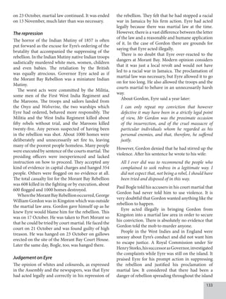 133
on 23 October, martial law continued. It was ended
on 13 November, much later than was necessary.
The repression
The horror of the Indian Mutiny of 1857 is often
put forward as the excuse for Eyre’s ordering of the
brutality that accompanied the suppressing of the
rebellion. In the Indian Mutiny native Indian troops
sadistically murdered white men, women, children
and even babies. The retaliation by the British
was equally atrocious. Governor Eyre acted as if
the Morant Bay Rebellion was a miniature Indian
Mutiny.
The worst acts were committed by the Militia,
some men of the First West India Regiment and
the Maroons. The troops and sailors landed from
the Onyx and Wolverine, the two warships which
Eyre had ordered, behaved more responsibly. The
Militia and the West India Regiment killed about
fifty rebels without trial, and the Maroons killed
twenty-five. Any person suspected of having been
in the rebellion was shot. About 1000 homes were
deliberately and unnecessarily set fire to, leaving
many of the poorest people homeless. Many people
were executed by sentence of the courts martial. The
presiding officers were inexperienced and lacked
instruction on how to proceed. They accepted any
kind of evidence in capital charges and hanged 354
people. Others were flogged on no evidence at all.
The total casualty list for the Morant Bay Rebellion
was 608 killed in the fighting or by execution, about
600 flogged and 1000 homes destroyed.
WhentheMorantBayRebellionoccurred,George
William Gordon was in Kingston which was outside
the martial law area. Gordon gave himself up as he
knew Eyre would blame him for the rebellion. This
was on 17 October. He was taken to Port Morant so
that he could be tried by court martial. He faced the
court on 21 October and was found guilty of high
treason. He was hanged on 23 October on gallows
erected on the site of the Morant Bay Court House.
Later the same day, Bogle, too, was hanged there.
Judgement on Eyre
The opinion of whites and coloureds, as expressed
in the Assembly and the newspapers, was that Eyre
had acted legally and correctly in his repression of
the rebellion. They felt that he had stopped a racial
war in Jamaica by his firm action. Eyre had acted
legally because there was martial law at the time.
However, there is a vast difference between the letter
of the law and a reasonable and humane application
of it. In the case of Gordon there are grounds for
saying that Eyre acted illegally.
There is no doubt that Eyre over-reacted to the
dangers at Morant Bay. Modern opinion considers
that it was just a local revolt and would not have
led to a racial war in Jamaica. The proclamation of
martial law was necessary, but Eyre allowed it to go
on for too long. He also allowed the troops and the
courts martial to behave in an unnecessarily harsh
way.
About Gordon, Eyre said a year later:
I can only repeat my conviction that however
defective it may have been in a strictly legal point
of view, Mr Gordon was the proximate occasion
of the insurrection, and of the cruel massacre of
particular individuals whom he regarded as his
personal enemies, and that, therefore, he suffered
justly.
However, Gordon denied that he had stirred up the
violence. After his sentence he wrote to his wife:
All I ever did was to recommend the people who
complained to seek redress in a legitimate way. I
did not expect that, not being a rebel, I should have
been tried and disposed of in this way.
Paul Bogle told his accusers in his court martial that
Gordon had never told him to use violence. It is
very doubtful that Gordon wanted anything like the
rebellion to happen.
Eyre acted illegally in bringing Gordon from
Kingston into a martial law area in order to secure
his conviction. There is absolutely no evidence that
Gordon told the mob to murder anyone.
People in the West Indies and in England were
uneasy about Eyre’s conduct and did not want him
to escape justice. A Royal Commission under Sir
HenryStorks,hissuccessorasGovernor,investigated
the complaints while Eyre was still on the island. It
praised Eyre for his prompt action in suppressing
the rebellion and justified his proclamation of
martial law. It considered that there had been a
danger of rebellion spreading throughout the island
 