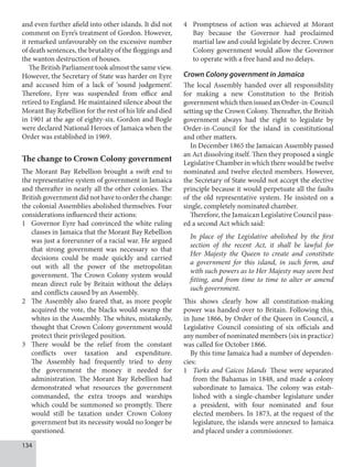 134
and even further afield into other islands. It did not
comment on Eyre’s treatment of Gordon. However,
it remarked unfavourably on the excessive number
of death sentences, the brutality of the floggings and
the wanton destruction of houses.
The British Parliament took almost the same view.
However, the Secretary of State was harder on Eyre
and accused him of a lack of ‘sound judgement’.
Therefore, Eyre was suspended from office and
retired to England. He maintained silence about the
Morant Bay Rebellion for the rest of his life and died
in 1901 at the age of eighty-six. Gordon and Bogle
were declared National Heroes of Jamaica when the
Order was established in 1969.
The change to Crown Colony government
The Morant Bay Rebellion brought a swift end to
the representative system of government in Jamaica
and thereafter in nearly all the other colonies. The
Britishgovernmentdidnothavetoorderthechange:
the colonial Assemblies abolished themselves. Four
considerations influenced their actions:
1 Governor Eyre had convinced the white ruling
classes in Jamaica that the Morant Bay Rebellion
was just a forerunner of a racial war. He argued
that strong government was necessary so that
decisions could be made quickly and carried
out with all the power of the metropolitan
government. The Crown Colony system would
mean direct rule by Britain without the delays
and conflicts caused by an Assembly.
2 The Assembly also feared that, as more people
acquired the vote, the blacks would swamp the
whites in the Assembly. The whites, mistakenly,
thought that Crown Colony government would
protect their privileged position.
3 There would be the relief from the constant
conflicts over taxation and expenditure.
The Assembly had frequently tried to deny
the government the money it needed for
administration. The Morant Bay Rebellion had
demonstrated what resources the government
commanded, the extra troops and warships
which could be summoned so promptly. There
would still be taxation under Crown Colony
government but its necessity would no longer be
questioned.
4 Promptness of action was achieved at Morant
Bay because the Governor had proclaimed
martial law and could legislate by decree. Crown
Colony government would allow the Governor
to operate with a free hand and no delays.
Crown Colony government in Jamaica
The local Assembly handed over all responsibility
for making a new Constitution to the British
government which then issued an Order-in-Council
setting up the Crown Colony. Thereafter, the British
government always had the right to legislate by
Order-in-Council for the island in constitutional
and other matters.
In December 1865 the Jamaican Assembly passed
an Act dissolving itself. Then they proposed a single
Legislative Chamber in which there would be twelve
nominated and twelve elected members. However,
the Secretary of State would not accept the elective
principle because it would perpetuate all the faults
of the old representative system. He insisted on a
single, completely nominated chamber.
Therefore, the Jamaican Legislative Council pass-
ed a second Act which said:
In place of the Legislative abolished by the first
section of the recent Act, it shall be lawful for
Her Majesty the Queen to create and constitute
a government for this island, in such form, and
with such powers as to Her Majesty may seem best
fitting, and from time to time to alter or amend
such government.
This shows clearly how all constitution-making
power was handed over to Britain. Following this,
in June 1866, by Order of the Queen in Council, a
Legislative Council consisting of six officials and
any number of nominated members (six in practice)
was called for October 1866.
By this time Jamaica had a number of dependen-
cies:
1 Turks and Caicos Islands These were separated
from the Bahamas in 1848, and made a colony
subordinate to Jamaica. The colony was estab-
lished with a single-chamber legislature under
a president, with four nominated and four
elected members. In 1873, at the request of the
legislature, the islands were annexed to Jamaica
and placed under a commissioner.
 