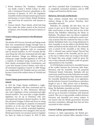 135
2 British Honduras The Honduras Settlement
was finally created a British Colony in 1862,
with a Lieutenant-Governor subordinate to the
Governor of Jamaica. In 1871 the Legislative
Assemblyvotedtoendrepresentativegovernment
and become a Crown Colony. British Honduras
was freed from all connection with Jamaica in
1884.
3 Cayman Islands These islands, which had long
been under the titular control of the Governor
of Jamaica, were formally annexed to Jamaica in
1863.
Crown Colony government in the Windward
Islands
The islands of St Vincent, Grenada and Tobago made
their own constitutional changes through votes in
their own legislatures. In 1867 St Vincent established
a single-chamber legislature with six nominated
and six elected members. In 1875 Grenada did the
same thing, but with nine nominated and only eight
elected members. Tobago was different again, in
setting up a single-chamber legislature in 1874 with
a majority of members being elected. In 1876 all
three islands surrendered their Constitutions, and
a year later became Crown Colonies, each with an
all-nominated Legislative Council. In 1889 Tobago
was amalgamated with Trinidad, and ten years later
became a ward of the unified colony of Trinidad and
Tobago.
Crown Colony government in the Leeward
Islands
In 1854 the Virgin Islands established a single-
chamber legislature with three nominated and six
elected members. In 1861 Montserrat followed
suit, with a legislature of four nominated and eight
elected members. Two years later a single-chamber
legislature was set up in Dominica with nine
nominated and nineteen elected members. In 1866
they all joined Antigua, St Kitts and Nevis in voting
for chambers consisting of a majority of nominated
members or, in the case of the Virgin Islands and
Montserrat, for an entirely nominated legislature.
As their Constitutions were changed in this way the
British government was not given power to legislate
for them by Order-in-Council. In 1878 St Kitts
and Nevis amended their Constitutions to bring
in completely nominated chambers, and in 1898
Antigua and Dominica did the same.
Bahamas, Bermuda and Barbados
These colonies retained their old Constitutions
without change in this period. Therefore, their
Assemblies survived.
Barbados, for example, felt that there was no
reason to give up its old Constitution. There was
little racial tension so that they had no fear of the
Morant Bay Rebellion influencing the blacks in
Barbados. The planter class was almost completely
white but the island was so small and so much a one-
crop economy that this mattered less than in other
islands. Barbadians had a very strong attachment to
their Assembly. It was the oldest in the British West
Indies and had served the island well. The coloureds
were as proud of the Assembly as the whites. In
1843 a coloured man named Samuel Prescod had
become a member of the Assembly and he saw it
as the way to reform what was wrong in the island.
He hoped that more people would be given the
vote so that coloureds and blacks could win greater
representation in the Assembly.
In 1876 Barbados nearly lost its Assembly because
of the conflict between the Governor, John Pope-
Hennessy, and the Assembly over the proposed
Windward Islands Federation. Barbados did not
wanttojoin,partlybecausetheFederationwasunder
Crown Colony government. Pope-Hennessy wanted
the Assembly abolished because of its opposition,
buttheSolicitor-General,ConradReeves,andothers
fought to save it. After serious riots in Barbados,
Pope-Hennessy was withdrawn and posted to Hong
Kong. The Barbados Assembly survived.
In 1881 the Assembly amended the Constitution
and set up an Executive Committee with financial
control. This was to stop possible conflicts between
Governor and Assembly over money matters. It
was known that the British government favoured
executive committees, although they had not been
successful in other colonies.
Crown Colony government at work
Contrary to white expectations, the British gov-
ernment and the Colonial Office intended Crown
 