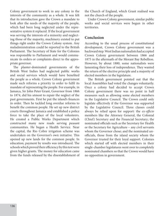 136
Colony government to work in any colony in the
interests of the community as a whole. It was felt
that its introduction gave the Crown a mandate to
look after the needs of the majority of the people,
which had been long neglected under the repre-
sentative system it replaced. If the local government
was serving the interests of a minority and neglect-
ing those of the majority, machinery existed to put
things right under the Crown Colony system. Any
maladministration could be reported to the British
Parliament. The Secretary of State for the Colonies
was responsible to Parliament and would commu-
nicate its orders or complaints direct to the appro-
priate governor.
The planter-dominated governments of the
British West Indies had neglected public works
and social services which would have benefited
the people as a whole. Crown Colony government
made such reforms a priority in order to fulfil its
mandate of representing the people. For example, in
Jamaica, Sir John Peter Grant, Governor from 1866
to 1874, did his utmost to repair the neglect of the
past governments. First he put the island’s finances
in order. Then he tackled long overdue reforms to
benefit the common people. He set up new district
courts throughout Jamaica and established a police
force to take the place of the local volunteers.
He created a Public Works Department which
constructed many new roads serving peasant
communities. He began a Health Service. Near
the capital, the Rio Cobre irrigation scheme was
undertaken on the Governor’s own initiative. This
opened up new lands for the common people. In
education, payment by results was introduced. The
schoolswhichprovedtheirefficiencybythistestwere
given higher grants. The money for education came
from the funds released by the disestablishment of
the Church of England, which Grant realised was
not the church of the people.
Under Crown Colony government, similar public
works and social services were begun in other
territories.
Conclusion
According to the usual process of constitutional
development, Crown Colony government was a
backwardstep.WestIndiannationalistshadaccepted
Crown Colony government between 1866 and
1875 in the aftermath of the Morant Bay Rebellion.
However, by about 1880, some nationalists were
lamenting their loss of independence. They wanted
the return of the elective principle and a majority of
elected members in the legislature.
The British government pointed out that the
local Assemblies had voted the changes voluntarily.
Once a colony had decided to accept Crown
Colony government there was no point in half
measures such as allowing some elected members
in the Legislative Council. The Crown could only
legislate effectively if the Governor was supported
by the Legislative Council. Three classes could
always be relied upon for support: the ex-officio
members like the Attorney General, the Colonial
(Chief) Secretary and the Financial Secretary; the
nominated officials such as the Secretary for Health
or the Secretary for Agriculture – any civil servants
whom the Governor chose; and the nominated un-
officials, those from the island society whom the
Governor trusted for their loyal support. Colonies
which started off with elected members in their
single-chamber legislatures went over to completely
nominated chambers so that the Crown would have
no opposition in government.
 