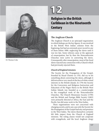 137
ReligionintheBritish
CaribbeanintheNineteenth
Century
The Anglican Church
The Anglican Church is an episcopal organisation
in which bishops are the key figures. It was involved
in the British West Indian colonies from the
beginning, but had an extremely poor record in any
of them before 1800, neglecting the slaves until it
was too late. Some reforms came at the approach
of emancipation, but by then the Nonconformist
Churches were active in converting the slaves.
Consequently, after emancipation, most of the freed
slaves rejected any connection with a Church which
had previously rejected them.
Church of England missions
The Society for the Propagation of the Gospel,
founded by Royal Charter in 1701, did try to do
something about converting the slaves, although it
did not achieve very much in the face of white vested
interests in the British islands. In 1794 the Society
for the Conversion and Religious Instruction and
Education of the Negro Slaves in the British West
Indian Islands was founded as a counterweight
to the evangelical work of the Nonconformist
Churches. The Church Missionary Society (1799)
and the British and Foreign Bible Society (1803)
were primarily directed at Africa, the East and the
Pacific, but did some work in the West Indies.
These organisations were not concerned with
changing society, and in any case only the Society for
the Propagation of the Gospel had any real presence
in the West Indies. The slaves themselves certainly
felt little impact from the Church of England
missions. The ruling classes would not cooperate
with evangelicals, and the local Anglican clergy
Dr Thomas Coke
 
