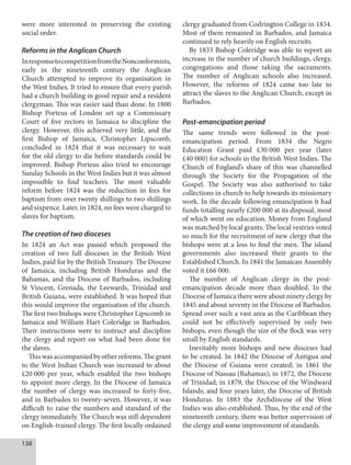 138
were more interested in preserving the existing
social order.
Reforms in the Anglican Church
InresponsetocompetitionfromtheNonconformists,
early in the nineteenth century the Anglican
Church attempted to improve its organisation in
the West Indies. It tried to ensure that every parish
had a church building in good repair and a resident
clergyman. This was easier said than done. In 1800
Bishop Porteus of London set up a Commissary
Court of five rectors in Jamaica to discipline the
clergy. However, this achieved very little, and the
first Bishop of Jamaica, Christopher Lipscomb,
concluded in 1824 that it was necessary to wait
for the old clergy to die before standards could be
improved. Bishop Porteus also tried to encourage
Sunday Schools in the West Indies but it was almost
impossible to find teachers. The most valuable
reform before 1824 was the reduction in fees for
baptism from over twenty shillings to two shillings
and sixpence. Later, in 1824, no fees were charged to
slaves for baptism.
The creation of two dioceses
In 1824 an Act was passed which proposed the
creation of two full dioceses in the British West
Indies, paid for by the British Treasury. The Diocese
of Jamaica, including British Honduras and the
Bahamas, and the Diocese of Barbados, including
St Vincent, Grenada, the Leewards, Trinidad and
British Guiana, were established. It was hoped that
this would improve the organisation of the church.
The first two bishops were Christopher Lipscomb in
Jamaica and William Hart Coleridge in Barbados.
Their instructions were to instruct and discipline
the clergy and report on what had been done for
the slaves.
Thiswasaccompaniedbyotherreforms.Thegrant
to the West Indian Church was increased to about
£20  000 per year, which enabled the two bishops
to appoint more clergy. In the Diocese of Jamaica
the number of clergy was increased to forty-five,
and in Barbados to twenty-seven. However, it was
difficult to raise the numbers and standard of the
clergy immediately. The Church was still dependent
on English-trained clergy. The first locally ordained
clergy graduated from Codrington College in 1834.
Most of them remained in Barbados, and Jamaica
continued to rely heavily on English recruits.
By 1833 Bishop Coleridge was able to report an
increase in the number of church buildings, clergy,
congregations and those taking the sacraments.
The number of Anglican schools also increased.
However, the reforms of 1824 came too late to
attract the slaves to the Anglican Church, except in
Barbados.
Post-emancipation period
The same trends were followed in the post-
emancipation period. From 1834 the Negro
Education Grant paid £30  000 per year (later
£40  000) for schools in the British West Indies. The
Church of England’s share of this was channelled
through the Society for the Propagation of the
Gospel. The Society was also authorised to take
collections in church to help towards its missionary
work. In the decade following emancipation it had
funds totalling nearly £200 000 at its disposal, most
of which went on education. Money from England
was matched by local grants. The local vestries voted
so much for the recruitment of new clergy that the
bishops were at a loss to find the men. The island
governments also increased their grants to the
Established Church. In 1841 the Jamaican Assembly
voted it £66 000.
The number of Anglican clergy in the post-
emancipation decade more than doubled. In the
Diocese of Jamaica there were about ninety clergy by
1845 and about seventy in the Diocese of Barbados.
Spread over such a vast area as the Caribbean they
could not be effectively supervised by only two
bishops, even though the size of the flock was very
small by English standards.
Inevitably more bishops and new dioceses had
to be created. In 1842 the Diocese of Antigua and
the Diocese of Guiana were created; in 1861 the
Diocese of Nassau (Bahamas); in 1872, the Diocese
of Trinidad; in 1879, the Diocese of the Windward
Islands; and four years later, the Diocese of British
Honduras. In 1883 the Archdiocese of the West
Indies was also established. Thus, by the end of the
nineteenth century, there was better supervision of
the clergy and some improvement of standards.
 