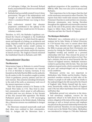 140
of Codrington College, the Reverend Richard
Rawle, ensured that the Church was well founded
and popular.
6 BarbadoshadsuccessfullyresistedCrownColony
government. This gave it the independence and
strength of mind to resist disestablishment,
which it considered Britain was trying to force
on it.
7 State endowment ensured that absentee
proprietors contributed to the upkeep of the
Church, which they would not do if it became a
voluntary matter.
Therefore, in 1872, the Barbados Legislature con-
firmed the Church of England as the Established
Church by passing an Act which fixed the appoint-
ments and stipends of a bishop, an archdeacon and
clergy. Stipends would be paid by the government
monthly. The parish vestries would continue to
be responsible for the maintenance of churches,
rectories,vicaragesandschools,andfortheexpenses
of church services. The Anglican Church remained
the Established Church in Barbados until 1969.
Nonconformist Churches
The Moravians
Moravianism began in Bohemia in central Europe
in about 1467, and the movement was renewed
in 1722 at Herrnhut in Saxony, Germany. It was
founded on the belief that the Bible was the authority
for all conduct in life. Its members sought to imitate
Christ in gentleness, poverty, patience and love of
one’s enemies. They aimed at extending Christianity
to the ends of the earth, so missionary work was of
the utmost importance to them.
Their first missions arrived at St Thomas in the
Danish West Indies in 1732. They lived in close-
knit communities which aimed at self-sufficiency,
and their piety was very obvious. In fact, because
of this, they aroused little opposition. The British
Parliament passed an Act in 1749 encouraging
Moravian missions in the British islands. Following
this, a Moravian mission was established in Antigua
in 1754.
The Moravians remained numerically small and
their ideas were confined to their communities.
Only in Antigua did the Moravians form a
significant proportion of the population, reaching
9000 by 1800. They were also active in Jamaica and
Barbados.
Their importance lies in the impact that they had
onthemissionarymovementinotherChurches.The
reports from their world-wide missions stimulated
Protestant Churches to send out their own missions.
Moravian missionaries were leaving Herrnhut
throughout the eighteenth and nineteenth centuries
and, by the end of the period, other Churches had
begun to follow them, firstly the Nonconformist
Churches and later the Church of England.
The Wesleyan Methodists
‘Methodists’ was a nickname given to a group of
students led by John Wesley at Oxford University
in 1729 because they were so earnest about their
worship. They attended church regularly, studied
the Bible in groups and put their Christianity into
practice by visiting the Oxford prisons. Methodists
simplified worship and insisted on a personal
relationship with God. They stressed the power of
the Holy Spirit to help a person believe in God. They
had a ministry, but not an aloof hierarchy like the
Church of England ministry. Methodist ministers
worked in partnership with the laity. They also laid
emphasis on good works, which consisted of helping
the poor and underprivileged and on improving
social conditions.
Missionary activity was very important in
Methodism. John Wesley and his brother, Charles,
preached countless sermons on both sides of the
Atlantic to people in all walks of life, but chiefly to
the underprivileged who felt rejected by the Church
of England. John Wesley himself kept the move-
ment, theoretically, within the Church of England
until 1784, but others had broken from the Church
well before that.
Methodism proved very attractive to the slaves.
It had missionary emphasis, concern for the
oppressed, refusal to be held down by the social
system,relegationofthestatusoftheclergy,informal
meetings as well as formal services and emphasis
was placed on the personal relationship between the
believer and God. Therefore, it is not surprising that
it took root in the British West Indies. Methodism
was introduced in Antigua in 1760 after Nathaniel
 