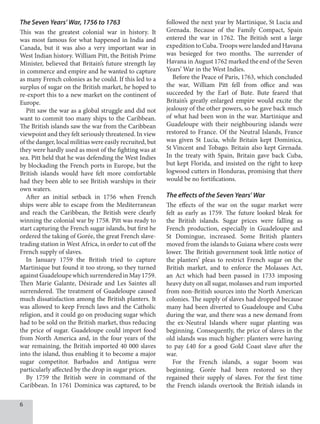 The Seven Years’ War, 1756 to 1763
This was the greatest colonial war in history. It
was most famous for what happened in India and
Canada, but it was also a very important war in
West Indian history. William Pitt, the British Prime
Minister, believed that Britain’s future strength lay
in commerce and empire and he wanted to capture
as many French colonies as he could. If this led to a
surplus of sugar on the British market, he hoped to
re-export this to a new market on the continent of
Europe.
Pitt saw the war as a global struggle and did not
want to commit too many ships to the Caribbean.
The British islands saw the war from the Caribbean
viewpoint and they felt seriously threatened. In view
of the danger, local militias were easily recruited, but
they were hardly used as most of the fighting was at
sea. Pitt held that he was defending the West Indies
by blockading the French ports in Europe, but the
British islands would have felt more comfortable
had they been able to see British warships in their
own waters.
After an initial setback in 1756 when French
ships were able to escape from the Mediterranean
and reach the Caribbean, the British were clearly
winning the colonial war by 1758. Pitt was ready to
start capturing the French sugar islands, but first he
ordered the taking of Gorée, the great French slave-
trading station in West Africa, in order to cut off the
French supply of slaves.
In January 1759 the British tried to capture
Martinique but found it too strong, so they turned
againstGuadeloupewhichsurrenderedinMay1759.
Then Marie Galante, Désirade and Les Saintes all
surrendered. The treatment of Guadeloupe caused
much dissatisfaction among the British planters. It
was allowed to keep French laws and the Catholic
religion, and it could go on producing sugar which
had to be sold on the British market, thus reducing
the price of sugar. Guadeloupe could import food
from North America and, in the four years of the
war remaining, the British imported 40 000 slaves
into the island, thus enabling it to become a major
sugar competitor. Barbados and Antigua were
particularly affected by the drop in sugar prices.
By 1759 the British were in command of the
Caribbean. In 1761 Dominica was captured, to be
followed the next year by Martinique, St Lucia and
Grenada. Because of the Family Compact, Spain
entered the war in 1762. The British sent a large
expedition to Cuba. Troops were landed and Havana
was besieged for two months. The surrender of
Havana in August 1762 marked the end of the Seven
Years’ War in the West Indies.
Before the Peace of Paris, 1763, which concluded
the war, William Pitt fell from office and was
succeeded by the Earl of Bute. Bute feared that
Britain’s greatly enlarged empire would excite the
jealousy of the other powers, so he gave back much
of what had been won in the war. Martinique and
Guadeloupe with their neighbouring islands were
restored to France. Of the Neutral Islands, France
was given St Lucia, while Britain kept Dominica,
St Vincent and Tobago. Britain also kept Grenada.
In the treaty with Spain, Britain gave back Cuba,
but kept Florida, and insisted on the right to keep
logwood cutters in Honduras, promising that there
would be no fortifications.
The effects of the Seven Years’ War
The effects of the war on the sugar market were
felt as early as 1759. The future looked bleak for
the British islands. Sugar prices were falling as
French production, especially in Guadeloupe and
St Domingue, increased. Some British planters
moved from the islands to Guiana where costs were
lower. The British government took little notice of
the planters’ pleas to restrict French sugar on the
British market, and to enforce the Molasses Act,
an Act which had been passed in 1733 imposing
heavy duty on all sugar, molasses and rum imported
from non-British sources into the North American
colonies. The supply of slaves had dropped because
many had been diverted to Guadeloupe and Cuba
during the war, and there was a new demand from
the ex-Neutral Islands where sugar planting was
beginning. Consequently, the price of slaves in the
old islands was much higher: planters were having
to pay £40 for a good Gold Coast slave after the
war.
For the French islands, a sugar boom was
beginning. Gorée had been restored so they
regained their supply of slaves. For the first time
the French islands overtook the British islands in
 