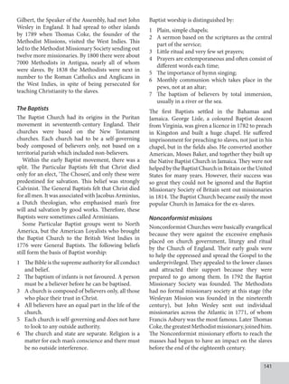 141
Gilbert, the Speaker of the Assembly, had met John
Wesley in England. It had spread to other islands
by 1789 when Thomas Coke, the founder of the
Methodist Missions, visited the West Indies. This
led to the Methodist Missionary Society sending out
twelve more missionaries. By 1800 there were about
7000 Methodists in Antigua, nearly all of whom
were slaves. By 1838 the Methodists were next in
number to the Roman Catholics and Anglicans in
the West Indies, in spite of being persecuted for
teaching Christianity to the slaves.
The Baptists
The Baptist Church had its origins in the Puritan
movement in seventeenth-century England. Their
churches were based on the New Testament
churches. Each church had to be a self-governing
body composed of believers only, not based on a
territorial parish which included non-believers.
Within the early Baptist movement, there was a
split. The Particular Baptists felt that Christ died
only for an elect, ‘The Chosen’, and only these were
predestined for salvation. This belief was strongly
Calvinist. The General Baptists felt that Christ died
for all men. It was associated with Jacobus Arminius,
a Dutch theologian, who emphasised man’s free
will and salvation by good works. Therefore, these
Baptists were sometimes called Arminians.
Some Particular Baptist groups went to North
America, but the American Loyalists who brought
the Baptist Church to the British West Indies in
1776 were General Baptists. The following beliefs
still form the basis of Baptist worship:
1 The Bible is the supreme authority for all conduct
and belief.
2 The baptism of infants is not favoured. A person
must be a believer before he can be baptised.
3 A church is composed of believers only, all those
who place their trust in Christ.
4 All believers have an equal part in the life of the
church.
5 Each church is self-governing and does not have
to look to any outside authority.
6 The church and state are separate. Religion is a
matter for each man’s conscience and there must
be no outside interference.
Baptist worship is distinguished by:
1 Plain, simple chapels;
2 A sermon based on the scriptures as the central
part of the service;
3 Little ritual and very few set prayers;
4 Prayers are extemporaneous and often consist of
different words each time;
5 The importance of hymn singing;
6 Monthly communion which takes place in the
pews, not at an altar;
7 The baptism of believers by total immersion,
usually in a river or the sea.
The first Baptists settled in the Bahamas and
Jamaica. George Lisle, a coloured Baptist deacon
from Virginia, was given a licence in 1782 to preach
in Kingston and built a huge chapel. He suffered
imprisonment for preaching to slaves, not just in his
chapel, but in the fields also. He converted another
American, Moses Baker, and together they built up
the Native Baptist Church in Jamaica. They were not
helpedbytheBaptistChurchinBritainortheUnited
States for many years. However, their success was
so great they could not be ignored and the Baptist
Missionary Society of Britain sent out missionaries
in 1814. The Baptist Church became easily the most
popular Church in Jamaica for the ex-slaves.
Nonconformist missions
Nonconformist Churches were basically evangelical
because they were against the excessive emphasis
placed on church government, liturgy and ritual
by the Church of England. Their early goals were
to help the oppressed and spread the Gospel to the
underprivileged. They appealed to the lower classes
and attracted their support because they were
prepared to go among them. In 1792 the Baptist
Missionary Society was founded. The Methodists
had no formal missionary society at this stage (the
Wesleyan Mission was founded in the nineteenth
century), but John Wesley sent out individual
missionaries across the Atlantic in 1771, of whom
Francis Asbury was the most famous. Later Thomas
Coke,thegreatestMethodistmissionary,joinedhim.
The Nonconformist missionary efforts to reach the
masses had begun to have an impact on the slaves
before the end of the eighteenth century.
 