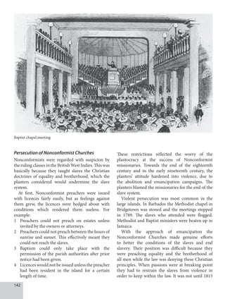 142
Persecution of Nonconformist Churches
Nonconformists were regarded with suspicion by
the ruling classes in the British West Indies. This was
basically because they taught slaves the Christian
doctrines of equality and brotherhood, which the
planters considered would undermine the slave
system.
At first, Nonconformist preachers were issued
with licences fairly easily, but as feelings against
them grew, the licences were hedged about with
conditions which rendered them useless. For
example:
1 Preachers could not preach on estates unless
invited by the owners or attorneys.
2 Preachers could not preach between the hours of
sunrise and sunset. This effectively meant they
could not reach the slaves.
3 Baptism could only take place with the
permission of the parish authorities after prior
notice had been given.
4 Licences would not be issued unless the preacher
had been resident in the island for a certain
length of time.
These restrictions reflected the worry of the
plantocracy at the success of Nonconformist
missionaries. Towards the end of the eighteenth
century and in the early nineteenth century, the
planters’ attitude hardened into violence, due to
the abolition and emancipation campaigns. The
planters blamed the missionaries for the end of the
slave system.
Violent persecution was most common in the
large islands. In Barbados the Methodist chapel in
Bridgetown was stoned and the meetings stopped
in 1789. The slaves who attended were flogged.
Methodist and Baptist ministers were beaten up in
Jamaica.
With the approach of emancipation the
Nonconformist Churches made genuine efforts
to better the conditions of the slaves and end
slavery. Their position was difficult because they
were preaching equality and the brotherhood of
all men while the law was denying these Christian
principles. When passions were at breaking point
they had to restrain the slaves from violence in
order to keep within the law. It was not until 1815
Baptist chapel meeting
 