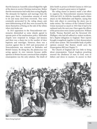 143
that the Jamaican Assembly acknowledged the right
of the slaves to receive Christian instruction. Before
that the missionaries had really been acting illegally.
The demands for baptism and marriage from the
slaves gave them a tremendous amount of work
to do and many died from overwork. They were
constantly persecuted by the ruling classes and,
most disheartening of all, they were accused by the
slaves themselves of being on the side of the whites
when riots broke out.
In 1815 opposition to the Nonconformist mis-
sionaries diminished as some islands agreed to
operate parts of the amelioration policy. Methodist
chapels were reopened in Antigua and Jamaica
and there was a sharp rise in the number of slave
baptisms and marriages. However, there was a
reaction against this in 1823 and persecution of
Nonconformists was renewed in Barbados and
British Guiana. By doing this, the plantocracy was
acting against its own interests because public
opinion in Britain became convinced that complete
emancipation was the only solution. The death of
John Smith in prison in British Guiana in 1824 (see
Chapter 5) caused a great outcry in England.
The ruling classes in Jamaica made a last effort
to suppress the Nonconformist missions between
1828 and 1833. In 1828 the Assembly made a bitter
attack on the Methodists and Baptists, saying that
their only object in converting the slaves was to
make money. The violence of the Colonial Church
Union increased so much in 1832 that it had to be
outlawed early the next year. Once again the efforts
of the persecutors were counter-productive. William
Knibb, Thomas Burchell and the Reverend J.M.
Phillippo, who had all suffered in violent incidents,
led a Baptist delegation to England. Their reports
brought evangelicals together in their denunciation
of the slave system. This formidable body of public
opinion ensured that Buxton would carry the
Emancipation Bill (see Chapter 7).
The Church of England did very little to bring
about emancipation. Typical Anglican preaching
stressed the obedience of man to God, sons to
fathers and slaves to masters. In answer to their
Slaves being baptised
 