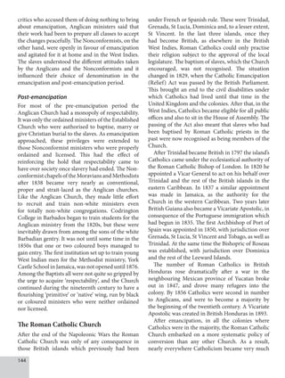 144
critics who accused them of doing nothing to bring
about emancipation, Anglican ministers said that
their work had been to prepare all classes to accept
the changes peacefully. The Nonconformists, on the
other hand, were openly in favour of emancipation
and agitated for it at home and in the West Indies.
The slaves understood the different attitudes taken
by the Anglicans and the Nonconformists and it
influenced their choice of denomination in the
emancipation and post-emancipation period.
Post-emancipation
For most of the pre-emancipation period the
Anglican Church had a monopoly of respectability.
It was only the ordained ministers of the Established
Church who were authorised to baptise, marry or
give Christian burial to the slaves. As emancipation
approached, these privileges were extended to
those Nonconformist ministers who were properly
ordained and licensed. This had the effect of
reinforcing the hold that respectability came to
have over society once slavery had ended. The Non-
conformist chapelsoftheMoraviansandMethodists
after 1838 became very nearly as conventional,
proper and strait-laced as the Anglican churches.
Like the Anglican Church, they made little effort
to recruit and train non-white ministers even
for totally non-white congregations. Codrington
College in Barbados began to train students for the
Anglican ministry from the 1820s, but these were
inevitably drawn from among the sons of the white
Barbadian gentry. It was not until some time in the
1850s that one or two coloured boys managed to
gain entry. The first institution set up to train young
West Indian men for the Methodist ministry, York
Castle School in Jamaica, was not opened until 1876.
Among the Baptists all were not quite so gripped by
the urge to acquire ‘respectability’, and the Church
continued during the nineteenth century to have a
flourishing ‘primitive’ or ‘native’ wing, run by black
or coloured ministers who were neither ordained
nor licensed.
The Roman Catholic Church
After the end of the Napoleonic Wars the Roman
Catholic Church was only of any consequence in
those British islands which previously had been
under French or Spanish rule. These were Trinidad,
Grenada, St Lucia, Dominica and, to a lesser extent,
St Vincent. In the last three islands, once they
had become British, as elsewhere in the British
West Indies, Roman Catholics could only practise
their religion subject to the approval of the local
legislature. The baptism of slaves, which the Church
encouraged, was not recognised. The situation
changed in 1829, when the Catholic Emancipation
(Relief) Act was passed by the British Parliament.
This brought an end to the civil disabilities under
which Catholics had lived until that time in the
United Kingdom and the colonies. After that, in the
West Indies, Catholics became eligible for all public
offices and also to sit in the House of Assembly. The
passing of the Act also meant that slaves who had
been baptised by Roman Catholic priests in the
past were now recognised as being members of the
Church.
After Trinidad became British in 1797 the island’s
Catholics came under the ecclesiastical authority of
the Roman Catholic Bishop of London. In 1820 he
appointed a Vicar General to act on his behalf over
Trinidad and the rest of the British islands in the
eastern Caribbean. In 1837 a similar appointment
was made in Jamaica, as the authority for the
Church in the western Caribbean. Two years later
British Guiana also became a Vicariate Apostolic, in
consequence of the Portuguese immigration which
had begun in 1835. The first Archbishop of Port of
Spain was appointed in 1850, with jurisdiction over
Grenada, St Lucia, St Vincent and Tobago, as well as
Trinidad. At the same time the Bishopric of Roseau
was established, with jurisdiction over Dominica
and the rest of the Leeward Islands.
The number of Roman Catholics in British
Honduras rose dramatically after a war in the
neighbouring Mexican province of Yucatan broke
out in 1847, and drove many refugees into the
colony. By 1856 Catholics were second in number
to Anglicans, and were to become a majority by
the beginning of the twentieth century. A Vicariate
Apostolic was created in British Honduras in 1893.
After emancipation, in all the colonies where
Catholics were in the majority, the Roman Catholic
Church embarked on a more systematic policy of
conversion than any other Church. As a result,
nearly everywhere Catholicism became very much
 