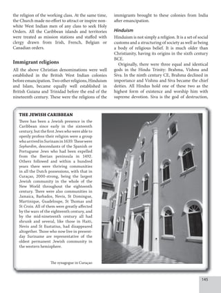 145
the religion of the working class. At the same time,
the Church made no effort to attract or inspire non-
white West Indian men of any class to seek Holy
Orders. All the Caribbean islands and territories
were treated as mission stations and staffed with
clergy drawn from Irish, French, Belgian or
Canadian orders.
Immigrant religions
All the above Christian denominations were well
established in the British West Indian colonies
beforeemancipation.Twootherreligions,Hinduism
and Islam, became equally well established in
British Guiana and Trinidad before the end of the
nineteenth century. These were the religions of the
immigrants brought to these colonies from India
after emancipation.
Hinduism
Hinduism is not simply a religion. It is a set of social
customs and a structuring of society as well as being
a body of religious belief. It is much older than
Christianity, having its origins in the sixth century
BCE.
Originally, there were three equal and identical
gods in the Hindu Trinity: Brahma, Vishnu and
Siva. In the ninth century CE, Brahma declined in
importance and Vishnu and Siva became the chief
deities. All Hindus hold one of these two as the
highest form of existence and worship him with
supreme devotion. Siva is the god of destruction,
THE JEWISH CARIBBEAN
There has been a Jewish presence in the
Caribbean since early in the sixteenth
century, but the first Jews who were able to
openly profess their religion were a group
whoarrivedinSurinamin1639.Thesewere
Sephardim, descendants of the Spanish or
Portuguese Jews who had been expelled
from the Iberian peninsula in 1492.
Others followed and within a hundred
years there were thriving communities
in all the Dutch possessions, with that in
Curaçao, 2000-strong, being the largest
Jewish community in the whole of the
New World throughout the eighteenth
century. There were also communities in
Jamaica, Barbados, Nevis, St Domingue,
Martinique, Guadeloupe, St Thomas and
St Croix. All of them were greatly affected
by the wars of the eighteenth century, and
by the mid-nineteenth century all had
shrunk and several, like those in Haiti,
Nevis and St Eustatius, had disappeared
altogether. Those who now live in present-
day Suriname are representative of the
oldest permanent Jewish community in
the western hemisphere.
The synagogue in Curaçao
 