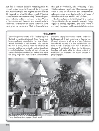 146
THE JHANDI
but also of creation because everything must be
created before it can be destroyed. He is regarded
as a bloodthirsty god who inspires fear and wonder.
He can work miracles. His followers, called ‘Sivaites’,
come from the extremes of society, from the highest
casteBrahminsandthelowestcasteHarijans.Vishnu
is the Protector and Preserver who upholds order in
the world. His followers are called ‘Vishnuites’. Both
these gods are pantheistic. Their followers believe
that god is everything, and everything is god.
Hinduism is also polytheistic. There are many gods.
Some of them are Vishnu and Siva in other forms,
others are minor gods. Perhaps the best known of
the others are Rama, Krishna and Lakshmi.
Hinduism affects social life through its mysticism.
Devout Hindus do not consider material things,
especially money, important. The caste system is
extremely important and has resisted all attempts to
Prayer flags being flown outside a Hindu temple
A very conspicuous symbol of the Hindu religion is
the little prayer flag, the jhandi, flown from a long
bamboo pole and planted after the ritual of puja.
Its use is believed to have started a long time in
the past in India, when a horse was sacrificed to
proclaim lordship of a particular region. It was later
extended to indicate that the spiritual rule over an
area was being asserted by a god, or that such a god
was being propitiated by a sacrifice. The use of the
jhandi was largely discontinued in India under the
Raj because of British objections to flag-waving.
Although common in all parts of the Caribbean
inhabited by Indians, it is now hardly found any
more in India or in any other part of the Indian
diaspora. A red jhandi is flown for the Hanuman
(monkey god) puja, white for Satnaryn (god of
truth) puja, and yellow for the Lakshmi (goddess of
prosperity) puja.
 