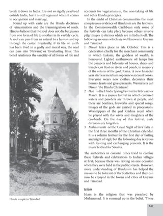 147
break it down in India. It is not so rigidly practised
outside India, but it is still apparent when it comes
to occupation and marriage.
Bound up with caste are the Hindu doctrines
of reincarnation and the transmigration of souls.
Hindus believe that the soul does not die but passes
from one form of life to another in its earthly cycle.
A soul can pass from an animal to a human and up
through the castes. Eventually, if its life on earth
has been lived in a godly and moral way, the soul
can pass into ‘Nirvana’, or ‘Everlasting Bliss’. This
belief reinforces the sanctity of all forms of life and
accounts for vegetarianism, the non-taking of life
and other Hindu principles.
In the midst of Christian communities the most
conspicuous evidence of Hinduism are the festivals.
In the Commonwealth Caribbean only some of
the festivals can take place because others involve
pilgrimages to shrines which are in India itself. The
following are ones which are well known in Guyana
and Trinidad:
1 Diwali takes place in late October. This is a
celebration chiefly for the merchant community
in which Laksmi, the goddess of wealth, is
honoured. Lighted earthenware oil lamps line
the parapets and balconies of houses, shops and
temples, or float on rivers and ponds, in memory
of the return of the god, Rama. A new financial
yearstartsasmerchantsopennewaccountbooks.
Everyone wears new clothes, decorates their
houses, feasts and gives presents. Westerners call
Diwali ‘the Hindu Christmas’.
2 Holi is the Hindu Spring Festival in February or
March. It is a joyous festival in which coloured
waters and powders are thrown at people, and
there are bonfires, fireworks and special songs.
Images of the gods are carried in processions.
Worshippers of the god Krishna recall when
he played with the wives and daughters of the
cowherds. On the day of this festival, caste
divisions are forgotten.
3 Mahasivarati or the ‘Great Night of Siva’ falls in
the first three months of the Christian calendar.
It is a solemn festival for the first day of fasting
and night of vigil, but the following day is joyous
with feasting and exchanging presents. It is the
major festival for Sivaites.
The authorities in colonial times tried to confine
these festivals and celebrations to Indian villages
at first, because there was rioting on one occasion
when they were held in the public streets. However,
more understanding of Hinduism has helped the
masses to be tolerant of the festivities and they can
now be enjoyed in the towns and cities of Guyana
and Trinidad.
Islam
Islam is the religion that was preached by
Muhammad. It is summed up in the belief. ‘There
Hindu temple in Trinidad
 