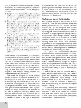 148
is no god but Allah, and Muhammad is his prophet.’
Muhammad laid down the five pillars of Islam which
are the compulsory doctrine of Muslims throughout
the world.
1 Belief in one God In Islam Allah is the only God,
and must be obeyed. Muhammad was entrusted
to teach and explain God’s message and he is the
greatest prophet.
2 Prayer There are five prayers a day which can
be said in a mosque or wherever a believer finds
himself. A prayer mat is placed towards Mecca
for the delivery of the prayer. The midday prayer
on Friday in the mosque is the most important
service of the week.
3 Alms-giving This is like a religious tax. It is
scaled according to the wealth of the believer.
4 Pilgrimage ‘Haj’ is the Islamic word for the
pilgrimage to Mecca which every believer should
make once in his lifetime. Then he is entitled to
place ‘Haji’ before his name.
5 Fasting in Ramadan A Muslim must undergo
a month-long period of atonement in which he
makes peace with Allah and begs forgiveness for
all his sins.
Like Hinduism, Islam is more than just a religion. It
is a system of law and social conduct. Muslims living
in Western societies have to observe the laws of the
land, but in Muslim countries Islamic laws prevail
except in the case of commercial law which involves
international transactions. According to the Koran,
Muslim men may marry up to four wives, provided
they can treat them equally, and women remain
subject to their husbands. Legally, a woman can
only inherit half as much as a man.
Apart from the mosques and other outward
symbols of Islamic architecture, Muslims are not
so conspicuous in their way of life as Hindus in a
Western society. The Muslim festivals are not as
many nor as riotously gay as the Hindu ones, with
the exception of Ramadan. This is a month of fasting
fixedbythemoon,socalendardatescannotbegiven.
During this month Muslims are not permitted to
eat, drink or have sexual intercourse between dawn
and dusk. This abstention is for atonement. It is an
extremely solemn period. The twenty-seventh day
of Ramadan is known as the Night of the Decree,
to commemorate the time when the Koran was
given as guidance to believers. Ramadan ends with
a joyous festival, Id-el-Fitr (the breaking of the
fast). This can be called the Muslim ‘Christmas’ as
people exchange presents, visit friends and decorate
themselves and their houses.
Hinduism and Islam in the West Indies
Each of these religions is just as much a social
system as a faith. In the nineteenth century the
British government and the Christian Churches
accepted this, and all immigrants were allowed
complete religious freedom. Once in the Caribbean
the immigrants were discriminated against more on
racial than on religious grounds, but they were still
made to suffer for not being Christians. Marriage
ceremonies carried out in accordance with their
own rituals were not recognised, and as any children
resulting from such unions were considered
illegitimate this affected property inheritance. In the
early years their children were also denied education
because they did not belong to any of the Christian
denominations then running the schools.
The Anglican and Nonconformist Churches
viewed conversion of the immigrants as a challenge.
In British Guiana various missions among the
East Indians were opened in the 1860s, but the
immigrants’ deep sense of cultural and national
identity, combined with their strongly held religious
beliefs, was too great for the missions to make much
headway. One Methodist missionary made only
sixteen converts during six years of preaching and
teaching.
Christian missions were also set up in Trinidad,
where they had rather more success. Two Brahmin
priests were baptised in 1871 by a minister of the
Canadian Presbyterian Church, and by 1878 he
had 70 converts. By the end of the century several
hundred Hindus had converted to Christianity,
with numbers reaching the thousands during the
twentieth century.
The followers of Islam, who formed a minority of
the East Indian population in both British Guiana
and Trinidad, were far less tolerant of Christianity
than the Hindus. This set them apart from the rest
of West Indian society, and from the proselytising
activities of the Christian missions.
 