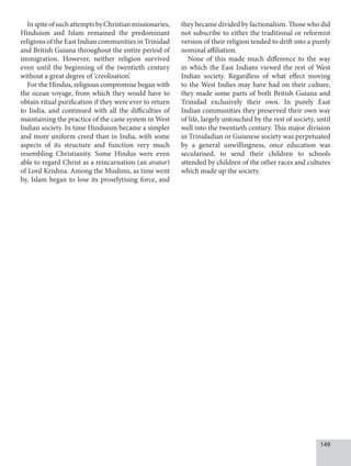 149
InspiteofsuchattemptsbyChristianmissionaries,
Hinduism and Islam remained the predominant
religions of the East Indian communities in Trinidad
and British Guiana throughout the entire period of
immigration. However, neither religion survived
even until the beginning of the twentieth century
without a great degree of ‘creolisation’.
For the Hindus, religious compromise began with
the ocean voyage, from which they would have to
obtain ritual purification if they were ever to return
to India, and continued with all the difficulties of
maintaining the practice of the caste system in West
Indian society. In time Hinduism became a simpler
and more uniform creed than in India, with some
aspects of its structure and function very much
resembling Christianity. Some Hindus were even
able to regard Christ as a reincarnation (an avatar)
of Lord Krishna. Among the Muslims, as time went
by, Islam began to lose its proselytising force, and
they became divided by factionalism. Those who did
not subscribe to either the traditional or reformist
version of their religion tended to drift into a purely
nominal affiliation.
None of this made much difference to the way
in which the East Indians viewed the rest of West
Indian society. Regardless of what effect moving
to the West Indies may have had on their culture,
they made some parts of both British Guiana and
Trinidad exclusively their own. In purely East
Indian communities they preserved their own way
of life, largely untouched by the rest of society, until
well into the twentieth century. This major division
in Trinidadian or Guianese society was perpetuated
by a general unwillingness, once education was
secularised, to send their children to schools
attended by children of the other races and cultures
which made up the society.
 