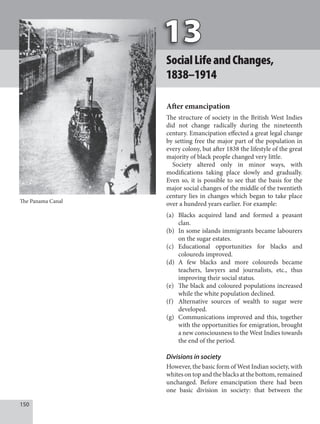 150
SocialLifeandChanges,
1838–1914
After emancipation
The structure of society in the British West Indies
did not change radically during the nineteenth
century. Emancipation effected a great legal change
by setting free the major part of the population in
every colony, but after 1838 the lifestyle of the great
majority of black people changed very little.
Society altered only in minor ways, with
modifications taking place slowly and gradually.
Even so, it is possible to see that the basis for the
major social changes of the middle of the twentieth
century lies in changes which began to take place
over a hundred years earlier. For example:
(a) Blacks acquired land and formed a peasant
clan.
(b) In some islands immigrants became labourers
on the sugar estates.
(c) Educational opportunities for blacks and
coloureds improved.
(d) A few blacks and more coloureds became
teachers, lawyers and journalists, etc., thus
improving their social status.
(e) The black and coloured populations increased
while the white population declined.
(f) Alternative sources of wealth to sugar were
developed.
(g) Communications improved and this, together
with the opportunities for emigration, brought
a new consciousness to the West Indies towards
the end of the period.
Divisions in society
However, the basic form of West Indian society, with
whites on top and the blacks at the bottom, remained
unchanged. Before emancipation there had been
one basic division in society: that between the
The Panama Canal
 