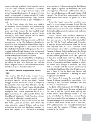 quantity of sugar produced. French production in
1767 was 78 000 tons and British was 73 000 tons.
French sugar was cheaper because virgin land
meant lower production costs. It was also of better
quality because much of it was semi-refined. Finally,
the French islands were winning a larger share of
the North American market in spite of the Molasses
Act.
In the British islands, the future was bleakest
for Barbados and the Leewards, which were facing
problems of soil exhaustion. Their production
costs were high because the land needed much
fertilisation, and they also had to pay the 4½ per
cent export duty which Jamaica and the former
Neutral Islands did not have to pay.
The attitude of the British government and British
manufacturers to the West Indies was changing, in
spite of the West Indian Interest being fifty strong in
Parliament.TheSugarActof1764loweredtheduties
by half, but all the islands had to pay and the duties
were carefully collected. Moreover, the government
did little to stop the illegal trade between the French
islands and the North American colonies.
English sugar refiners did not like having to pay
such high prices for sugar, although they were not
yet calling for free trade. However, they did not
expect the government to show favour to the British
islands as they had done before the war.
The War of American Independence, 1775 to
1783
This involved the West Indies because France
supported the North American colonies in their
revolt and turned a civil war into another colonial
struggle between Britain and France, to avenge her
losses in the Seven Years’ War. After that war, the
Duc de Choiseul, the French Foreign Minister, had
strengthened the French navy and urged Spain to
strengthen hers. France joined the war in 1778,
Spain in 1779 and the Dutch in 1780. Britain thus
found herself fighting her North American colonies
and the three other major colonial powers.
The sympathies of the British islands lay with
the North American colonies. They shared the
same grievances against Britain, such as trade
restrictions, taxation and legislation imposed on
them from England. In 1775 the Jamaican Assembly
sent a petition to Parliament saying that the colonies
had a right to legislate for themselves. This view
was supported by Barbados and the other islands.
However, only Bermuda openly sided with the rebel
colonies. The British West Indian colonies did not
rebel because they needed the protection of the
navy.
Before the French entered the war, there were
attacks by American privateers on British ships in
the West Indies, and they even carried off slaves
from as far south as the Grenadines. The French and
Dutch allowed these privateers to use their harbours
in the West Indies.
Due to Choiseul’s policy, the French were much
stronger at sea and, for the first time in the century,
they were superior to the British at the start of the
war. By 1780 the French had captured Dominica,
St Vincent, Tobago and Grenada, while the British
had captured only St Lucia. However, when
reinforcements joined a fleet under the command of
Admiral Sir George Rodney in Barbados, the British
navy was approaching the strength of the French.
Rodney turned against the Dutch. His capture of
St Eustatius caused much controversy because he
stayed there to distribute the prizes from 180 ships
instead of proceeding to North America to relieve
the British forces besieged at Yorktown. The latter
had to surrender and this allowed a French fleet
to sail to the Caribbean. The other Dutch possess-
ions – Saba, St Martin, Demerara, Berbice and
Essequibo – all surrendered to Rodney but were
recaptured when he left.
The French fleet, under the command of the
Comte de Grasse, attacked the Leewards in 1781,
capturing St Kitts, Nevis and Montserrat. This was
the peak of French success.
The battle of the Saintes in April 1782 led to a
British victory which saved Jamaica and deterred
the French and the Spanish from making any
further attacks. Thus it brought an end to the war
in the West Indies. The British had lost their North
American colonies, but had salvaged a little pride
from Rodney’s great victory and they were thus able
to obtain better terms at the Peace of Versailles,
1783. All the colonies were restored to their former
owners, with the exception of Tobago which was
retained by the French.
 